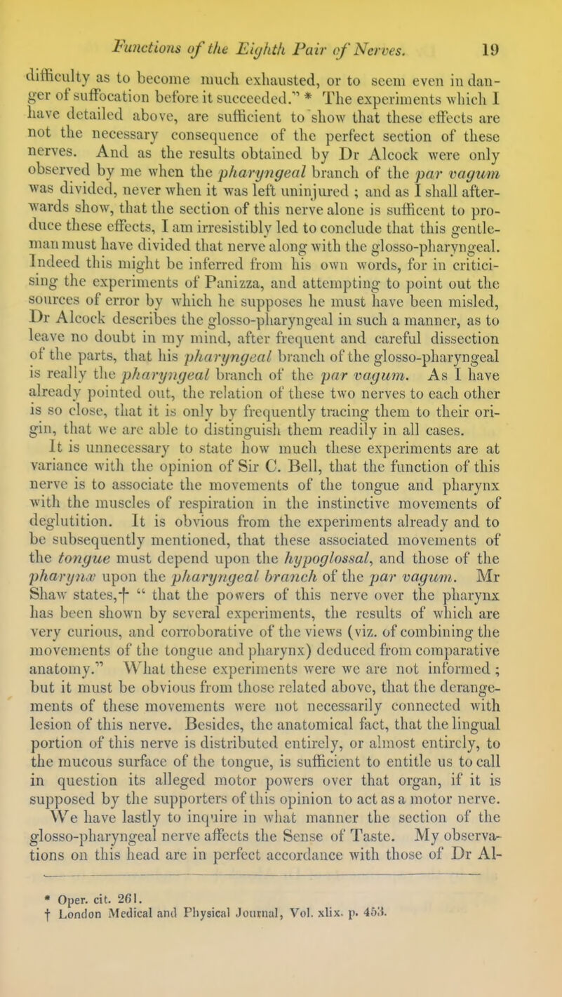 difficulty as to become much exhausted, or to seem even in dan- ger of suffocation before it succeeded. * The experiments which I have detaik^d above, are sutticient to show that these effects are not the necessary consequence of the perfect section of these nerves. And as the results obtained by Dr Alcock were only observed by me when the pharyngeal branch of the par vagum was divided, never when it was left uninjured ; and as I shall after- wards show, that the section of this nerve alone is sufficent to pro- duce these effects, I am irresistibly led to conclude that this gentle- man must have divided that nerve along with the olosso-pharvnoeal. Indeed this might be inferred from his own words, for in critici- sing the experiments of Panizza, and attempting to point out the sources of error by which he supposes he must have been misled, Dr Alcock describes the glosso-pharyngeal in such a manner, as to leave no doubt in my mind, after frequent and careful dissection of the parts, that his pharyngeal branch of the glosso-pharyngeal is really the pharyngeal branch of the yar vagum. As I have already pointed out, the relation of these two nerves to each other is so close, that it is only by frequently tracing them to their ori- gin, that we arc able to distinguish them readily in all cases. It is unnecessary to state how much these experiments are at variance with the opinion of Sir C. Bell, that the function of this nerve is to associate the movements of the tongue and pharynx with the muscles of respiration in the instinctive movements of deglutition. It is obvious from the experiments already and to be subsequently mentioned, that these associated movements of the tongue must depend upon the hypoglossal., and those of the })hary)id; upon the pharyngeal branch of the par vagum. Mr Shaw states,-f-  that the powers of this nerve over the pharynx lias been shown by several experiments, the results of which are very curious, and corroborative of the views (viz. of combining the movements of the tongue and pharynx) deduced from comparative anatomy. What these experiments Avere we are not informed ; but it must be obvious from those related above, that the derange- ments of these movements were not necessarily connected with lesion of this nerve. Besides, the anatomical fact, that the lingual portion of this nerve is distributed entirely, or almost entirely, to the mucous surface of the tongue, is sufficient to entitle us to call in question its alleged motor powers over that organ, if it is supposed by the supporters of this opinion to act as a motor nerve. We have lastly to inquire in what manner the section of the glosso-pharyngeal nerve affects the Sense of Taste. My observa- tions on this head are in perfect accordance with those of Dr Al- • Open cit. 261. f London Medical and Physical Journal, Vol. xlix. p. 463.