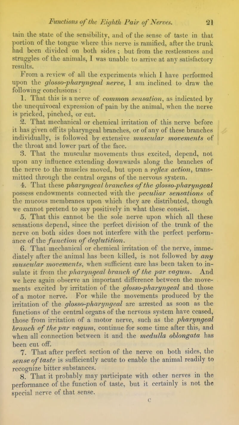 tain the state of the sensibility, and of the sense of taste in that portion of the tongue v here this nerve is ramified, after the trunk had been divided on both sides ; but from the restlessness and struggles of the animals, I was unable to arrive at any satisfactory results. From a review of all the experiments which I have performed upon the glosso-pharyngeal nerve^ 1 am inclined to draw the following conclusions : 1. That this is a nerve of common sensation, as indicated by the unequivocal expression of pain by the animal, Avhen the nerve is pricked, pinched, or cut. 2. That mechanical or chemical irritation of this nerve before it has given off its pharyngeal branches, or of any of these branches individually, is followed by extensive muscular movements of the throat and lower part of the face. 3. That the muscular movements thus excited, depend, not upon any influence extending downwards along the branches of the nerve to the muscles moved, but upon a reflex action, trans- mitted through the central organs of the nervous system. 4. That these pharyngeal branches of the glosso-pharyngeal possess endowments connected with the peculiar sensatiojis of the mucous membranes upon which they are distributed, though we cannot pretend to say positively in what these consist. 5. That this cannot be the sole nerve upon which all these sensations depend, since the perfect division of the trunk of the nerve on both sides does not interfere with the perfect perform- ance of the function of deglutition. 6. That mechanical or chemical irritation of the nerve, imme- diately after the animal has been killed, is not followed by a7iy muscular movements, when sufficient care has been taken to in- sulate it from the pharyngeal branch of the par vogum. And we here again observe an important difference between the move- ments excited by irritation of the glosso-pharyngeal and those of a motor nerve. For while the movements produced by the irritation of the glosso-pharyngeal are arrested as soon as the functions of the central organs of the nervous system have ceased, those from irritation of a motor nerve, such as the pharyngeal branch of the par vagum, continue for some time after this, and when all connection between it and the medulla oblongata has been cut off. 7. That after perfect section of the nerve on both sides, the sense of taste is sufficiently acute to enable the animal readily to recognize bitter substances. 8.^ That it probably may participate with other nerves in the performance of the function of taste, but it certainly is not the special nerve of that sense. c