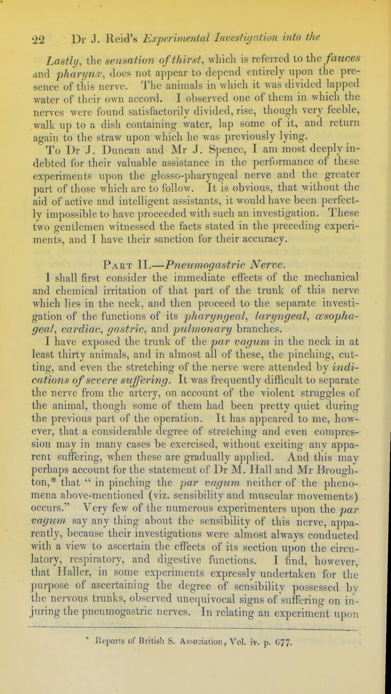 Lastly, the sensation of thirst, which is referred to ihe fauces and pharyn.v, does not appear to depend entirely u])on the pre- sence of this nerve. The animals in Avhich it was divided lapped water of their own accord. I observed one of them in which the nerves were found satisfactorily divided, rise, though very feeble, walk up to a dish containing water, lap some of it, and return again to the straw upon which he was previously lying. To Dr J. Duncan and Mr J. Spencc, I am most deeply in- debted for their valuable assistance in the performance of these experiments upon the glosso-pharyngeal nerve and the greater part of those which are to follow. It is obvious, that without the aid of active and intelligent assistants, it would have been perfect- ly impossible to have proceeded with such an investigation. These two gentlemen witnessed the facts stated in the preceding experi- ments, and I have their sanction for tlieir accuracy. Part II.—Pneumogastric Nerve. I shall first consider the immediate effects of the mechanical and chemical irritation of that part of the trunk of this nerve which lies in the neck, and then proceed to the separate investi- gation of the functions of its pharyngeal, laryngeal, oesopha- geal, cardiac, gastric, and pulmonary branches. I have exposed the trunk of the par vagum in the neck in at least thirty animals, and in almost all of these, the pinching, cut- ting, and even the stretching of the nerve w ere attended by indi- cations of severe suffering. It was frequently difficult to separate the nerve from the artery, on account of the violent struggles of the animal, though some of them had been pretty quiet during the previous part of the operation. It has appeared to me, how- ever, that a considerable degree of stretching and even compres- sion may in many cases be exercised, without exciting any appa- rent suffering, when these are gradually applied. And this may perhaps account for the statement of Dr M. Hall and Mr Brough- ton,* that  in pinching the par vagnm, neither of the pheno- mena above-mentioned (viz. sensibility and muscular movements) occurs. Very few of the numerous experimenters upon the par vagum say any thing about the sensibility of this nerve, appa- rently, because their investigations were almost always conducted with a view to ascertain the effects of its section upon the circu- latory, respiratory, and digestive functions. I find, however, that Haller, in some experiments expressly undertaken for the purpose of ascertaining the degree of sensibility possessed by the nervous trunks, observed unequivocal signs of suflPeriug on in- juring the pneumogastric nerves. In relating an experiment upon * Ileports of British S. Avssoiiation, Vol. iv. p. (i77.