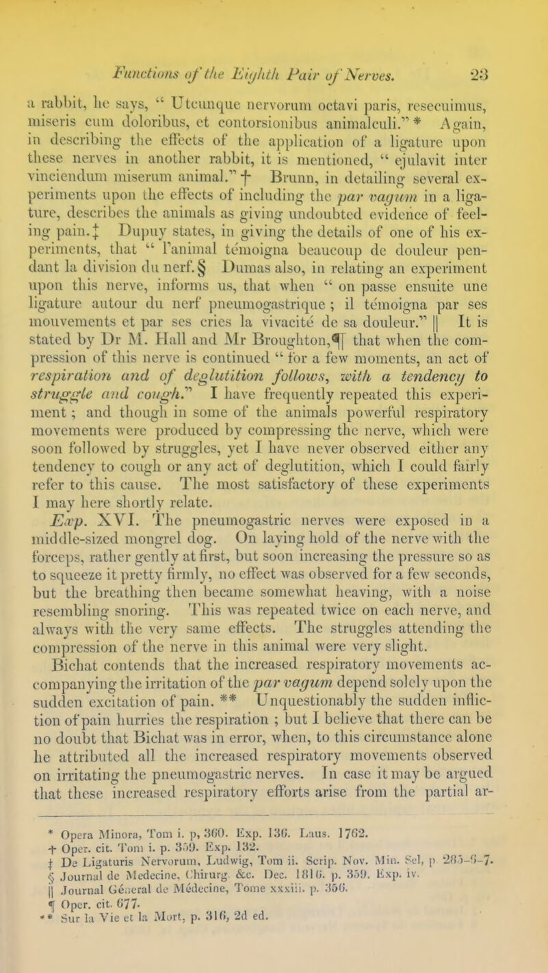 a rabbit, lie says,  Utcunque nervorum octavi paris, resecuimus, miscris cum doloribus, et contorsioiiibus animalculi. * As,min, in describing the effects of the application of a ligature upon these nerves in another rabbit, it is mentioned,  ejulavit inter vinciendum miserum animal. f Brunn, in detailing several ex- periments upon the effects of including tlie par vagum in a liga- ture, describes the animals as giving undoubted evidence of feel- ing pain.+ Du])uy states, in giving the details of one of his ex- periments, that  Tanimal temoigna beaucoup de douleur ])en- dant la division du nerf.§ Dumas also, in relating an experiment upon this nerve, informs us, that when  on passe ensuite unc ligature autour du nerf pneumogastriquc ; il temoigna par ses mouvements et par ses cries la vivacite de sa douleur. || It is stated by Dr M. Hall and jNIr Broughton,^ that -when the com- pression of this nerve is continued  tor a few moments, an act of respiration and of deglutition follows, zvith a tendencij to struggle and cough.'''' I have frequently repeated this experi- ment ; and though in some of the animals powerful respiratory movements Avcre produced by compressing the nerve, which were soon followed by struggles, yet I have never observed either any tendency to cough or any act of deglutition, which I could fairly refer to this cause. The most satisfactory of these experiments I may here shortly relate, Evp. XVI. The pneuinogastric nerves were exposed in a middle-sized mongrel dog. On laying hold of the nerve v.itli the forceps, rather gently at first, but soon increasing the pressure so as to squeeze it pretty firmly, no effect was observed for a few seconds, but the breathing then became somewhat heaving, with a noise resembling snoring. This was repeated twice on each nerve, and always with tlie very same effects. The struggles attending the compression of the nerve in this animal were very slight. Bicliat contends that the increased respiratory movements ac- companying the irritation of the par vagum depend solely upon the sudden excitation of pain. ** Unquestionably the sudden inflic- tion of pain hurries the respiration ; but I believe that there can be no doubt that Bicliat was in error, when, to this circumstance alone he attributed all the increased respiratory movements observed on irritating the pneuinogastric nerves. In case it may be argued that these increased respiratory efforts arise from the partial ar- * Opera Minora, Tom i. p, 360. Exp. 130. Lnus. 1762. + Oper. cit. Tom i. p. 3^>!). Exp. 132. 1^ Da Ligaturis Nervorum, Ludwig, Tom ii. Scrip. Nov. Miii. Scl, p ifij-'i-J. § Journal de Medecine, Chirurg. &c. Dec. p. 3o!). lisp. iv. 11 .Journal Ge.icral de Medecine, Tome xxxiii. p. .'{50. ^ Oper. cit. 677- Sur la Vie ct la Mort, p. 316, 2d ed.