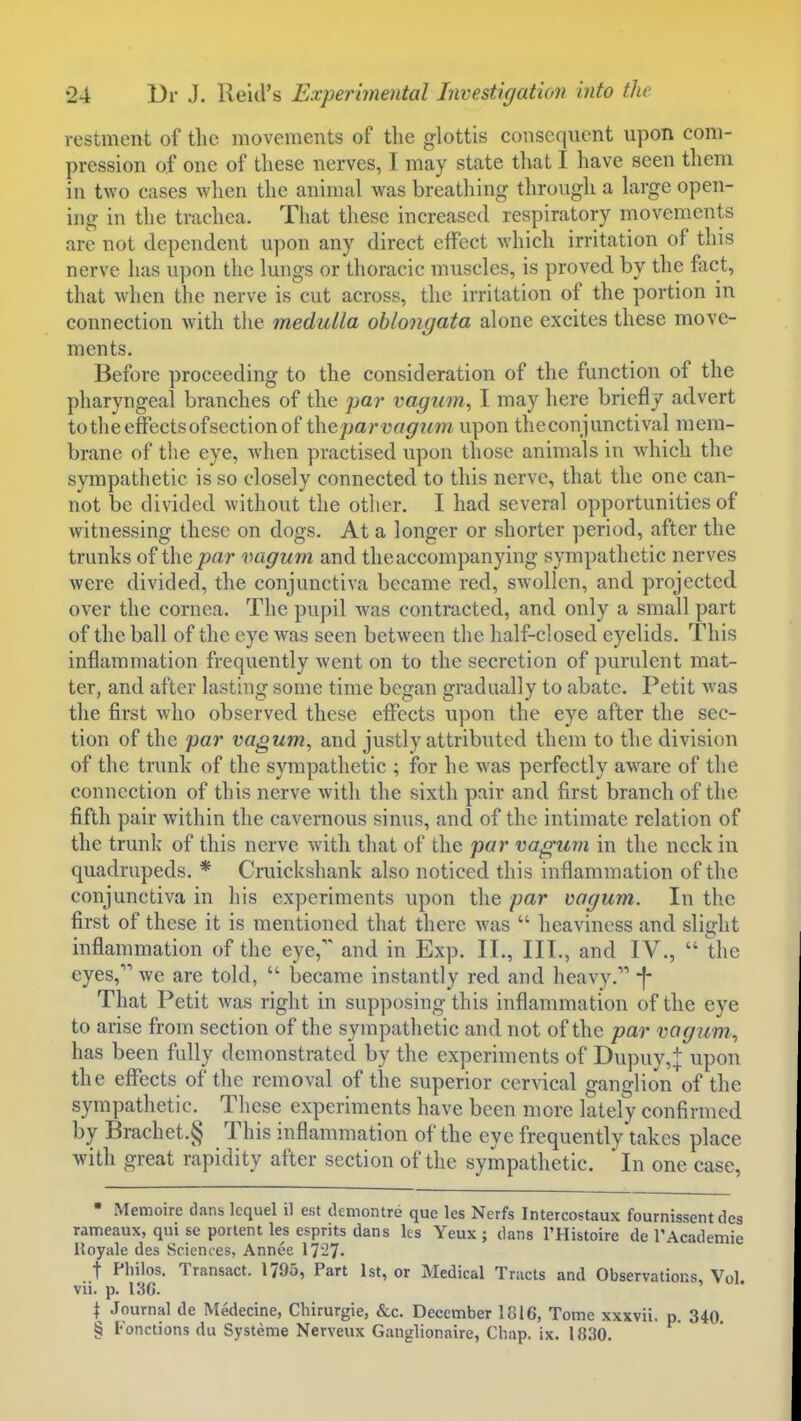 vestment of the movements of the glottis consequent upon com- pression of one of tliese nerves, I may state that I have seen them in two cases when the animal was breathing through a large open- ing in the trachea. That these increased respiratory movements are not dependent upon any direct effect which irritation of this nerve has upon the lungs or thoracic muscles, is proved by the fact, that when the nerve is cut across, the irritation of the portion in connection with the medulla oblongata alone excites these move- ments. Before proceeding to the consideration of the function of the pharyngeal branches of the par vagum, I may here briefly advert to the effects of section of the par vagi(m\\\>on the conjunctival mem- brane of the eye, when practised upon those animals in w^hich the sympathetic is so closely connected to this nerve, that the one can- not be divided without the other. I had several opportunities of witnessing these on dogs. At a longer or shorter period, after the trunks of the par vagum and the accompanying sympathetic nerves were divided, the conjunctiva became red, swollen, and projected over the cornea. The pupil was contracted, and only a small part of the ball of the eye Avas seen between the half-closed eyelids. This inflammation frequently went on to the secretion of purulent mat- ter, and after lasting some time began gradually to abate. Petit was the first who observed these effects upon the eye after the sec- tion of the par vagum, and justly attributed them to the division of the trunk of the sympathetic ; for he was perfectly aware of the connection of this nerve with the sixth pair and first branch of the fifth pair within the cavernous sinus, and of the intimate relation of the trunk of this nerve with that of the par vagum in the neck in quadrupeds. * Cruickshank also noticed this inflammation of the conjunctiva in his experiments upon the par vagum. In the first of these it is mentioned that there was  heaviness and slight inflammation of the eye,' and in Exp. II., III., and IV.,  Uic eyes, we are told,  became instantly red and heavy.'* -f- That Petit was right in supposing this inflammation of the eye to arise from section of the sympathetic and not of the par vagum, has been fully demonstrated by the experiments of Dupuy,:J: upon the effects of the removal of the superior cervical ganglion of the sympathetic.^ These experiments have been more lately confirmed by Brachet.§ This inflammation of the eye frequently takes place with great rapidity after section of the sympathetic. In one case, • Memoire dans Icquel il est demontre que les Nerfs Intercostaux fournissent des rameaux, qui se portent les esprits dans les Yeux ; dans I'Histoire de TAcademie Royale des Sciences, Annee 17-7- t Philos. Transact. 1795, Part 1st, or Medical Tracts and Observations, Vol vii. p. i:^G. I Journal de Medecine, Chirurgie, &c. December 1816, Tome xxxvii. p. 340. § Fonctions du Systeme Nerveux Ganglionaire, Chap. ix. 1830.