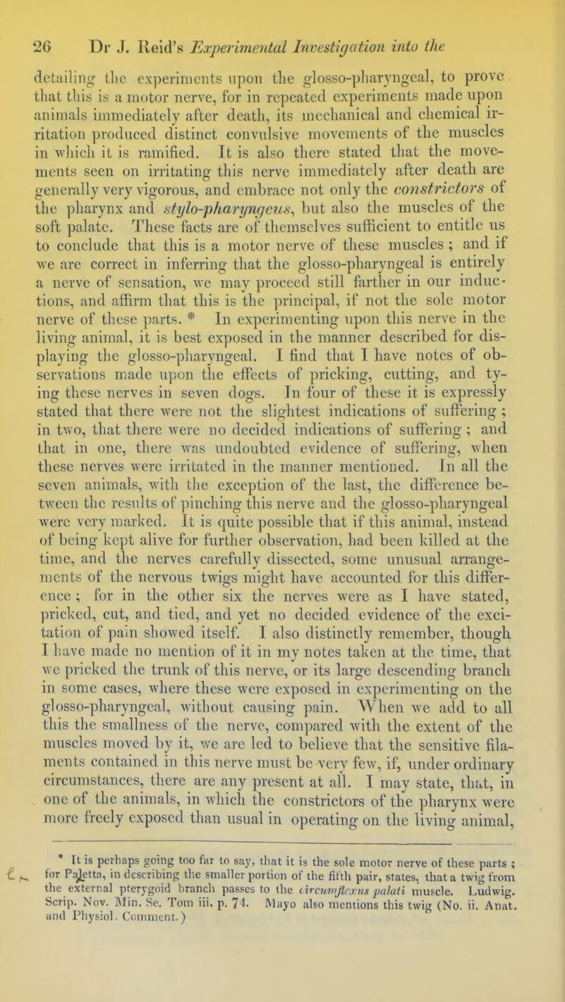 detailing the experiments upon the glosso-pllaryngeal, to prove that this is a motor nerve, for in repeated experiments made upon animals immediately after death, its mechanical and chemical ir- ritation produced distinct convulsive movements of the muscles in which it is ramified. It is also there stated that the move- ments seen on irritating this nerve immediately after death are generally very vigorous, and embrace not only the constrictors of the ])harynx and stylo-pharyngeus^ but also the muscles of the soft palate. These facts are of themselves sufficient to entitle us to conclude that this is a motor nerve of these muscles ; and if we are correct in inferring that the glosso-pharyngeal is entirely a nerve of sensation, we may proceed still farther in our induc- tions, and affirm that this is the principal, if not the sole motor nerve of these parts. * In experimenting iipon this nerve in the living animal, it is best exposed in the manner described for dis- playing the glosso-pharyngeal. I find that I have notes of ob- servations made u])on the effects of pricking, cutting, and ty- ing these nerves in seven dogs. In four of these it is expressly stated that there were not the slightest indications of suflTering ; in two, that there were no decided indications of suffering; and that in one, there was undoubted evidence of suffering, when these nerves were irritated in the manner mentioned. In all the seven animals, Avith tlie exception of the last, the difference be- tween the results of pinching this nerve and the glosso-pharyngeal were very marked. It is quite possible that if this animal, instead of being kept alive for further observation, had been killed at the time, and the nerves carefully dissected, some unusual arrange- ments of the nervous twigs might have accounted for this differ- ence ; for in the other six the nerves were as I have stated, pricked, cut, and tied, and yet no decided evidence of the exci- tation of pain showed itself. I also distinctly remember, though I have made no mention of it in my notes taken at the time, that we pricked the trunk of this nerve, or its large descending branch in some cases, where these were exposed in experimenting on the glosso-pharyngeal, without causing pain. When we add to all this the sinallness of the nerve, compared with the extent of the muscles moved by it, we are led to believe that the sensitive fila- ments contained in this nerve must be very few, if, under ordinary circumstances, there are any present at all. I may state, that, in one of the animals, in which the constrictors of the pharynx were more freely exposed than usual in operating on the living animal, It is perhaps going too far to say, that it is the sole motor nerve of these parts ; for Pajetta, in describing the smaller portion of the fifth pair, states, that a twig from the external pterygoid branch passes to the circumjlcxns palaii muscle, l.udwig. Scrip. Nov. i\Iin. Se. Tom iii, p. 7=1. Mayo also mentions this twig (No. ii. Anat. and Physiol. Comment.)