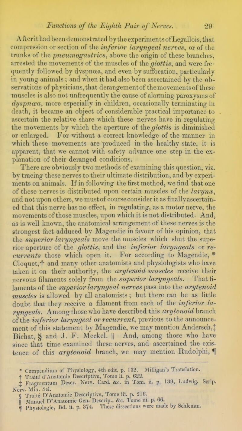 Afteritliadbeen demonstrated by tlie experiments ot'Legallois, that compression or section of the inferior laryngeal nerves^ or of the trunks of the pneumogastrics^ above the origin of these branches, arrested the movements of the muscles of the glottis, and were fre- quently followed by dyspnaa, and even by suffocation, particularly in young animals ; and when it had also been ascertained by the ob- servations of physicians, that derangementof the movements of these muscles is also not unfrequently the cause of alarming paroxysms of dyspncea, more especially in children, occasionally terminating in death, it became an object of considerable practical importance to ascertain the relative share which these nerves have in reffulatin<r the movements by which the aperture of the glottis is diminished or enlarged. For without a correct knowledge of the manner in which these movements are produced in the healthy state, it is apparent, that we cannot with safety advance one step in the ex- planation of their deranged conditions. There are obviously two methods of examining this question, viz. by tracing these nerves to their ultimate distribution, and by experi- ments on animals. If in following the first method, we find that one of these nerves is distributed upon certain muscles of the larynx, and not upon others, we must of course consider it as finally ascertain- ed that this nerve has no effect, in regulating, as a motor nerve, the movements of those muscles, upon which it is not distributed. And, as is well knoAvn, the anatomical arrangement of these nerves is the strongest fact adduced by Magendie in favour of his opinion, that the superior laryngeals move the muscles which shut the supe- rior aperture of the glottis, and the inferior laryngeals or re- currents those which open it. For according to Magendie, * Cloquet,-f- and many other anatomists and physiologists who have taken it on their authority, the arytenoid muscles receive their nervous filaments solely from the superior laryngeals. 'I'liat fi- laments of the superior laryngeal 7zerye6'pass into the arytenoid muscles is allowed by all anatomists; but there can be as little doubt that they receive a filament from each of the inferior la- ryngeals. Among those who have described this arytenoid branch of the in ferior laryngeal or recurrent, previous to the announce- ment of this statement by Magendie, we may mention Andersch,| Bichat, § and J. F. Meckel. || And, among those who have since that time examined these nerves, and ascertained the exis- tence of this arytenoid branch, we may mention Rudolphi, If • Compendium of Physiology, 4th edit. p. 132. Milligan's Translation, f TraitJ d'Anatomic Descriptive, Tome ii. p. G22. + Fragmcntum Descr. Nerv. Card. &c. in Tom. ii. p. 139, Ludwig. Scrip. Nerv. Min. Sel. § Traite D'Anatomie Descriptive, Tome iii. p. 210. II Manuel D'Anatomie Gen. Descrip., &c. Tome iii. p. W!. ^ Fhysiologie, Bd. ii. p. 374. These dissections were made by Sclilcmm.