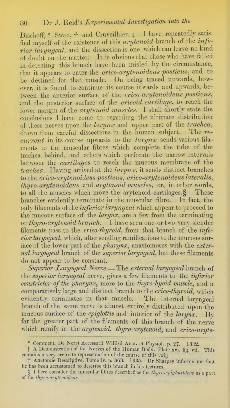 BischofF, * Swan, f and Cruveilliier. % I have repeatedly satis- fied myself of the existence of this arytenoid branch of the in fe- rior laryngeal, and the dissection is one Avhicli can leave no kind of doubt on the matter. It is obvious that those who have failed in delecting this branch have been misled by the circumstance, that it appears to enter the crico-arytenoideus posticus, and to be destined for that muscle. On being traced upwards, how- ever, it is found to continue its course inwards and ui)wards, be- tween the anterior surface of the crico-arytenoideus posticus, and the posterior surfocc of the cricoid cartilage, to reach the lower margin of the arytenoid muscles, I shall shortly state the conclusions I have come to regarding the ultimate distribution of these nerves upon the laryn.v and upper part of the trachea, drawn from careful dissections in the human subject. The re- current in its course upwards to the larynx sends various fila- ments to the muscular fibres wdiich complete the tube of the trachea behind, and others which perforate the narrow intervals between the cartilages to reach the raucous membrane of tlie trachea. Having arrived at the laryna\ it sends distinct branches to the crico-arytenoideus posticus, crico-arytenoideus lateralis, thyro-arytenoideus and arytenoid muscles, or, in other words, to all the muscles which move the arytenoid cartilages.§ These branches evidently terminate in the muscular fibre. In fact, the only filaments of the inferior laryngeal wdiich appear to proceed to the raucous surface of the larynx, are a few from the terminating or thyro-arytenoid branch. I have seen one or two very slender filaments pass to the crico-thyroid, from that branch of the infe- rior laryngeal^ which, after sending ramifications to the mucous sur- face of the lower part of the pharynx, anastomoses with the exter- nal laryngeal branch of the superior laryngeal, but these filaments do not appear to be constant. Superior Laryngeal Nerve.—The external laryngeal branch of the superior laryngeal nerve, gives a few filaments to the inferior constrictor of the pharynx, more to the thyro-hyoid muscle, and a comparatively large and distinct branch to the crico-thyroid, which evidently terminates in that muscle. The internal laryngeal branch of the same nerve is almost entirely distributed upon the mucous surface of the epiglottis and interior of the larynx. By far the greater part of the filaments of this branch of the nerve which ramify in the arytenoid, thyro-arytenoid, and crico-aryte- • Comment. Dc Nervi Accessorii Willisii Anat. et Physiol, p. 27. 1832. f A Demonstration of tl)e Nerves of the Human Body. Plate xvi. fii'. vii. This contains a very accurile representation of the course of this twig. X Anatomic Descriptive, Tome iv. p. 963. 1835. Dr Sharpey informs me that lie has been accustomed to describe this branch in his lectures. § I here consider the muscular fibres described as the ihyro-rpiffloUificiis as a part of the thyro-anjioioUlais.