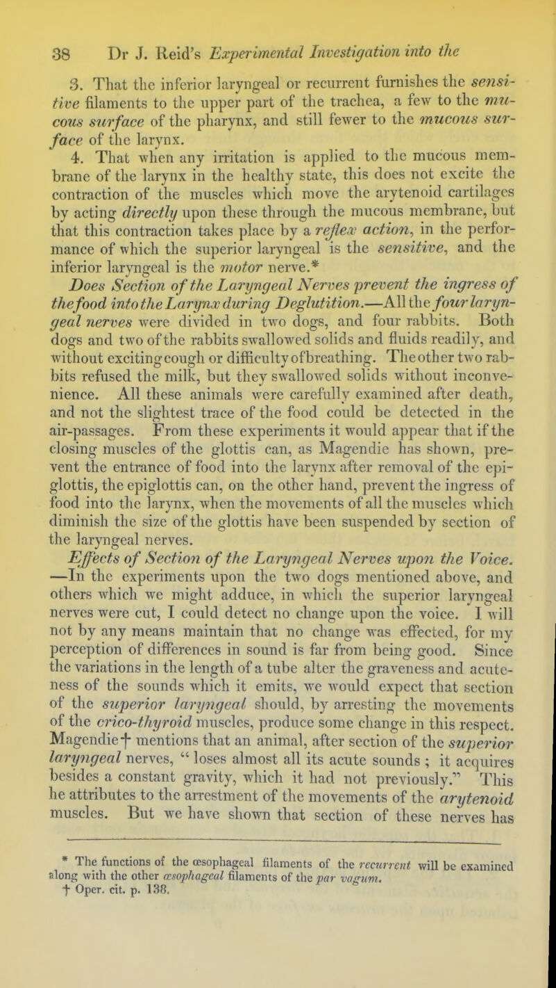 3. Tliat the inferior laryngeal or recurrent furnishes the sensi- tive filaments to the upper part of the trachea, a few to the mu- coiis surface of the pharynx, and still fewer to the mucous sur- face of the larynx. 4. That wlien any irritation is applied to the mucous mem- brane of the larynx in the healthy state, this does not excite the contraction of the muscles which move the arytenoid cartilages by acting directly upon these through the mucous membrane, but that this contraction takes place by a reflex action, in the perfor- mance of which the superior laryngeal is the sensitive, and the inferior laryngeal is the motor nerve.* Does Section of the Laryngeal Neri^es prevent the ingress of thefood into the Larynx during Deglutition.—All four laryn- geal nerves were divided in two dogs, and four rabbits. Both dogs and two of the rabbits swallowed solids and fluids readily, and without exciting cough or diflaculty of breathing. The other two rab- bits refused the milk, but they swallowed solids without inconve- nience. All these animals were carefully examined after death, and not the slightest trace of the food could be detected in the air-passages. From these experiments it would appear that if the closing muscles of the glottis can, as Magendie has shown, pre- vent the entrance of food into the larynx after removal of the epi- glottis, the epiglottis can, on the other hand, prevent the ingress of food into the larynx, Avhcn the movements of all the muscles which diminish the size of the glottis have been suspended by section of the laryngeal nerves. Effects of Section of the Laryngeal Nerves upon the Voice. —In the experiments upon the two dogs mentioned above, and others which we might adduce, in Avhich the superior larvngeal nerves were cut, I could detect no change upon the voice. I will not by any means maintain that no change was effected, for my perception of differences in sound is far from being good. Since the variations in the length of a tube alter the graveness and acutc- ness of the sounds which it emits, we Avould expect that section of the superior laryngeal should, by arresting the movements of the crico-thyroid muscles, produce some change in this respect. Magendie-f- mentions that an animal, after section of the sujjerior laryngeal nerves,  loses almost all its acute sounds ; it acquires besides a constant gravity, which it had not previously. This he attributes to the arrestment of the movements of the arytenoid muscles. But we have shown that section of these nerves has • The functions of the oesophageal filaments of the recurrent will be examined along with the other esophageal filaments of the par vaffuvi. t Oper. cit. p. 138.