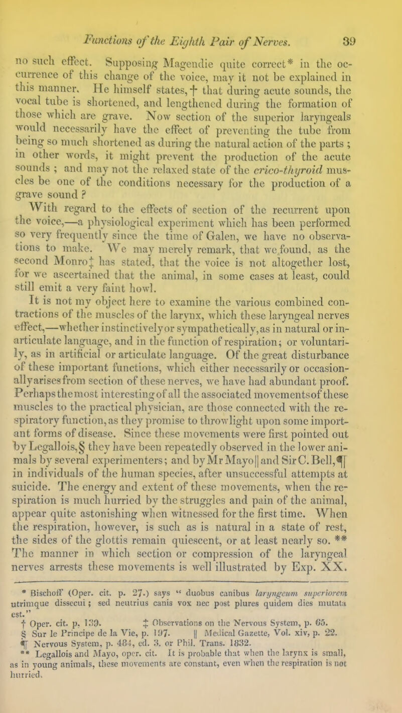 no sucli effect. Suppoging Magendie quite correct* in tlie oc- currence of this change of the voice, may it not be explained in this manner. He himself states, f that during acute sounds, the vocal tube is shortened, and lengthened during the formation of those which are grave. Now section of the superior laryngcals would necessarily have the effect of preventing the tube from being so much shortened as during the natural action of the parts ; m other words, it might prevent the production of the acute sounds ; and may not the relaxed state of the crico-thyroid mus- cles be one of the conditions necessary for the production of a grave sound ? With regard to the effects of section of the recurrent upon the voice,—a physiological experiment which has been performed so very frequently since the time of Galen, we have no observa- tions to make. We may merely remark, that we found, as the second Monro+ has stated, tliat the voice is not altogether lost, for Ave ascertained that the animal, in some cases at least, could still emit a very faint howl. It is not my object here to examine the various combined con- tractions of the muscles of the larynx, which these laryngeal nerves effect,—whether instinctively or sympathetically, as in natural or in- articulate language, and in the function of respiration; or voluntari- ly, as in artificial or articulate lanofua^e. Of the ijreat disturbance ot these nnportant functions, which cither necessarily or occasion- ally arises from section of these nerves, we have had abundant proof. Perhaps the most intcrestingof all the associated movementsof these muscles to the practical physician, are those connected with the re- spiratory function,as they promise to throwlight upon some import- ant forms of disease. Since these movements were first pointed out by Lcgallois,§ they have been repeatedly observed in the lower ani- mals by several experimenters; and by MrMayo|| and SirC.Bell,^[ in individuals of the human species, after unsuccessful attempts at suicide. The enero;v and extent of these movements, when the re- spiration is much hurried by the struggles and pain of the animal, appear quite astonishing when witnessed for the first time. When the respiration, however, is such as is natural in a state of rest, the sides of the glottis remain quiescent, or at least nearly so. ** The manner in which section or compression of the laryngeal nerves arrests these movements is well illustrated by Exp. XX. • Bischoff (Oper. cit. p. 27.) says  duobus canibus laripigcum siipcriorem utrinique disscciii; sed neutrius canis vox nec post plures quidera dies mutaU est. t Oper. cit. p. 11'S. % Observations on the Nervous System, p. C5. § Sur le Principe de la Vie, p. I!)?. || iMeilical Gazette, Vol. xiv, p. 22. ^ Nervous System, p. 484, ed. M. or Phil. Trans. 1832. Legallois and Mayo, oper. cit. It is probable that when the larynx is small, as in young animals, these movements are constant, even when the respiration is not hurried.