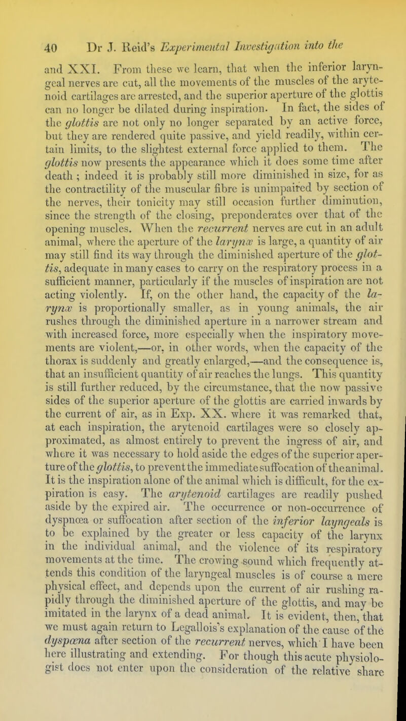 and XXI. From these we learn, that Avhen the inferior laryn- geal nerves are cut, all the movements of the muscles of the aryte- noid cartilages are arrested, and the superior aperture of the glottis can no longer be dilated during inspiration. In fact, the sides of the glottis are not only no longer separated by an active force, but they are rendered quite passive, and yield readily, within cer- tain limits, to the slightest external force applied to them. The glottis now presents the appearance which it does some time after death ; indeed it is probably still more diminished in size, for as the contractility of the muscular fibre is unim])aired by section of the nerves, their tonicity may still occasion further diminution, since the strength of the closing, preponderates over that of the opening muscles. When the recurrent nerves are cut in an adult animal, where the aperture of the lary7hx is large, a quantity of air may still find its way through the diminished aperture of the glot- tis^ adequate in many cases to carry on the respiratory process in a sufficient manner, particularly if the muscles of inspiration arc not acting violently. If, on the other hand, the capacity of the la- rynx is proportionally smaller, as in young animals, the air rushes through the diminished aperture in a narrower stream and Avith increased force, more especially when the inspiratory move- ments are violent,—or, in other words, when the capacity of the thorax is suddenly and greatly enlarged,—and the consequence is, that an insufficient quantity of air reaches the lungs. This quantity is still further reduced, by the circumstance, that the now passive sides of the superior aperture of the glottis are carried inwards by the current of air, as in Exp. XX. where it Avas remarked that, at each inspiration, the arytenoid cartilages were so closely ap- proximated, as almost entirely to prevent the ingress of air, and where it was necessary to hold aside the edges of the superior aper- ture of the glottis, to prevcntthe immediate suffocation of theanimal. It is the inspiration alone of the animal which is difficult, for the ex- piration is easy. The arytenoid cartilages are readily pushed aside by the expired air. The occurrence or non-occurrence of dyspnoea or suffocation after section of the inferior layngeals is to be explained by the greater or less capacity of the larynx in the individual animal, and the violence of its respiratory movements at the time. The crowing sound which frequently at- tends this condition of the laryngeal muscles is of course a mere physical effect, and depends upon the current of air rushing ra- pidly through the diminished aperture of the glottis, and may be imitated in the larynx of a dead animal. It is evident, then, that we must again return to Legallois's explanation of the cause of the dyspama after section of the recurrent nerves, which I have been here illustrating and extending. For though this acute physiolo- gist does not enter upon the consideration of the relative share