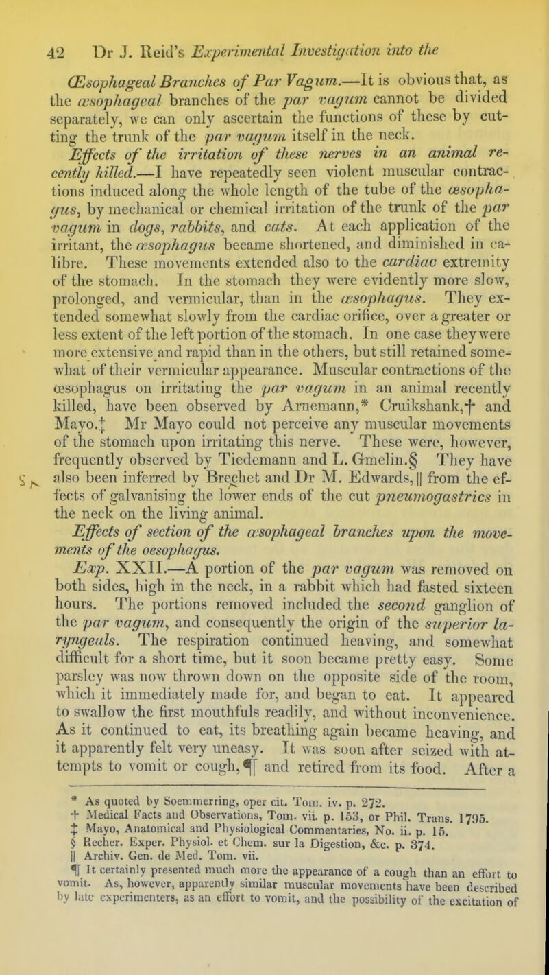 (Esophageal Brajiches of ParVagiim.—It is obvious that, as tlie oesophageal branches of the par vagum cannot be divided separately, we can only ascertain tlie functions of these by cut- ting the trunk of the par vagum itself in the neck. Effects of the irritation of these nerves in an animal re- cenily killed.—I have repeatedly seen violent muscular contrac- tions induced along the whole length of the tube of the cesopha- gus^ by mechanical or chemical irritation of the trunk of the par vagum in dogs., rabbits., and cats. At each application of the irritant, the asophagus became shortened, and diminished in ca- libre. These movements extended also to the cardiac extremity of the stomach. In the stomach they were evidently more slow, prolonged, and vermicular, than in the cesophagus. They ex- tended somewhat slowly from the cardiac orifice, over a greater or less extent of the left portion of the stomach. In one case they were more extensive and rapid than in the others, but still retained some- what of their vermicular appearance. Muscular contractions of the oesophagus on irritating the par vagum in an animal recently killed, have been observed by Arncmann,* Cruikshank,-|- and Mayo.+ Mr Mayo could not perceive any muscular movements of the stomach upon irritating this nerve. These were, however, frequently observed by Tiedemann and L. Gme]in.§ They have also been infeiTed by Bre^het and Dr M. Edwards, || from the ef- fects of galvanising the lower ends of the cut pneumogastrics in the neck on the living animal. Effects of section of the esophageal branches upon the move- ments of the oesophagus. Exp. XXII.—A portion of the par vagum was removed on both sides, high in the neck, in a rabbit which had fasted sixteen hours. The portions removed included the second ganglion of the par vagum., and consequently the origin of the superior la- ryngeals. The respiration continued heaving, and somewhat difficult for a short time, but it soon became pretty easy. Some parsley was now thrown down on the opposite side of the room, which it immediately made for, and began to eat. It appeared to swallow the first mouthfuls readily, and without inconvenience. As it continued to eat, its breathing again became heaving, and it apparently felt very uneasy. It was soon after seized with at- tempts to vomit or cough, ^ and retired from its food. After a  As quoted by Soenimcrring, oper cit. Tom. iv. p. 272. + Medical Facts and Observations, Tom. vii. p. 153, or Phil. Trans. 1795. X Mayo, Anatomical and Physiological Commentaries, No. ii. p. 15.' 9 Recher. Exper. Physiol, et Chem. sur la Digestion, &c. p. 374. II Archiv. Gen. de Med. Tom. vii. ij It certainly presented much more the appearance of a cough than an effort to vomit. As, however, apparently similar muscular movements have been described by late experimenters, as an effort to vomit, and the possibility of the excitation of