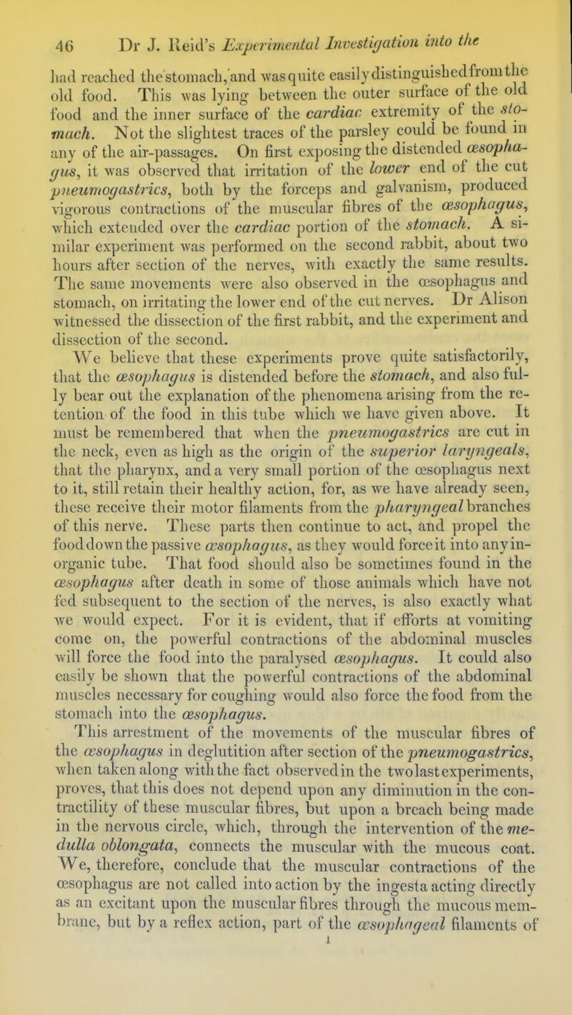 liad readied the stomach, and ^vas quite easily distinguishcdfromthe okl food. This was lying between the outer surface of the old food and the inner surface of the cardiac extremity of the sto- mach. Not the slightest traces of the parsley could be found ni any of the air-passages. On first exposing the distended oesopha- gus, it was observed that irritation of the lower end of the cut pneumogastrics, both by the forceps and galvanism, produced vigorous contractions of the muscular fibres of the (Esophagus^ which extended over the cardiac portion of the stomach. A si- milar experiment was performed on the second rabbit, about two hours after section of the nerves, with exactly the same results. The same movements w ere also observed in the oesophagus and stomach, on irritating the lower end of the cut nerves, Dr Alison witnessed the dissection of the first rabbit, and the experiment and dissection of the second. We believe that these experiments prove quite satisfactorily, that the (Bsophagus is distended before the stomach, and also ful- ly bear out the explanation of the phenomena arising from tlie re- tention of the food in this tube which we have given above. It must be remembered that when the pneumogastrics are cut in the neck, even as high as the origin of the superior laryngeals, that the pharynx, and a very small portion of the oesophagus next to it, still retain their healthy action, for, as Ave have already seen, these receive their motor filaments from the phary7igealhT!XT\c\\es of this nerve. These parts then continue to act, and propel the fooddownthe passive oesophagus, as they would forccit into any in- organic tube. That food should also be sometimes found in the oesophagus after death in some of those animals which have not fed subsequent to the section of the nerves, is also exactly what we would expect. For it is evident, that if eflTorts at vomiting come on, the powerful contractions of the abdominal muscles will force the food into the paralysed oesophagus. It could also easily be shown that the powerful contractions of the abdominal muscles necessary for coughing would also force the food from the stomach into the oesophagus. This arrestment of the movements of the muscular fibres of the (vsophagus in deglutition after section of the pneumogastrics, when taken along with the fact observedin the two last experiments, proves, that this does not depend upon any diminution in the con- tractility of these muscular fibres, but upon a breacli being made in the nervous circle, which, through the intervention of thewe- dulla oblongata, connects the muscular with the mucous coat. We, therefore, conclude that the muscular contractions of the oesophagus are not called into action by the ingesta acting directly as an excitant upon the muscular fibres through the mucous mem- brane, but by a reflex action, part of the oesophageal filaments of