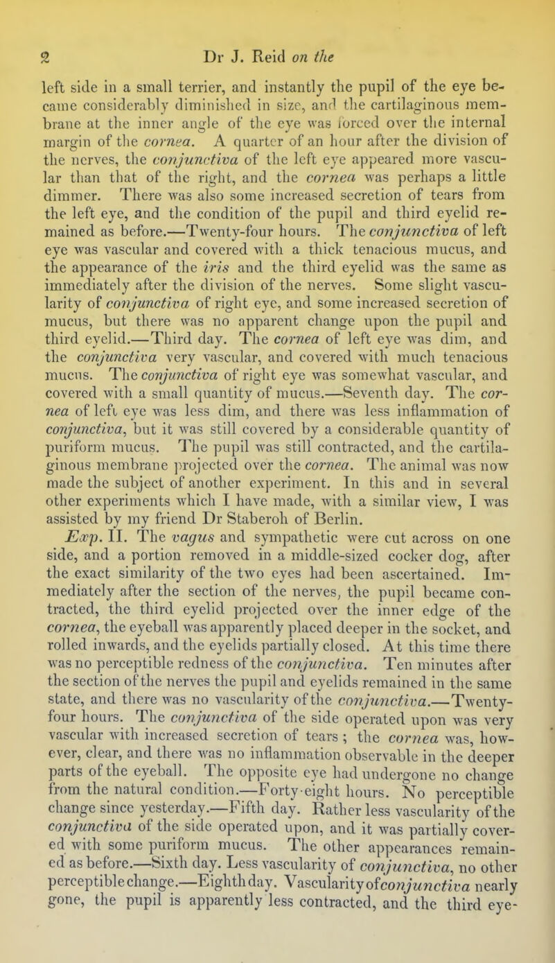left side in a small terrier, and instantly the pupil of the eye be- came considerably diminished in size, and the cartilaginous mem- brane at the inner angle of the eye was iorced over the internal margin of the cornea. A quarter of an hour after the division of the nerves, the conjunctiva of the left eye appeared more vascu- lar than that of the right, and the cornea was perhaps a little dimmer. There was also some increased secretion of tears from the left eye, and the condition of the pupil and third eyelid re- mained as before.—Twenty-four hours. The conjunctiva of left eye was vascular and covered with a thick tenacious mucus, and the appearance of the iris and the third eyelid was the same as immediately after the division of the nerves. Some slight vascu- larity of conjunctiva of right eye, and some increased secretion of mucus, but there was no apparent change upon the pupil and third eyelid.—Third day. The cornea of left eye was dim, and the conjunctiva very vascular, and covered with much tenacious mucus. The conjunctiva of right eye was somewhat vascular, and covered with a small quantity of mucus.—Seventh day. The cor- nea of Icfi eye was less dim, and there was less inflammation of conjunctiva, but it was still covered by a considerable quantity of puriform mucus. The pupil was still contracted, and the cartila- ginous membrane projected over the cornea. The animal was now made the subject of another experiment. In this and in several other experiments which I have made, with a similar view, I was assisted by my friend Dr Staberoh of Berlin. Exp. II. The vagus and sympathetic were cut across on one side, and a portion removed in a middle-sized cocker dog, after the exact similarity of the two eyes had been ascertained. Im- mediately after the section of the nerves, the pupil became con- tracted, the third eyelid projected over the inner edge of the cornea, the eyeball was apparently placed deeper in the socket, and rolled inwards, and the eyelids partially closed. At this time there was no perceptible redness of the conjunctiva. Ten minutes after the section of the nerves the pupil and eyelids remained in the same state, and there was no vascularity of the conjunctiva.—Twenty- four hours. The conjunctiva of the side operated upon was very vascular with increased secretion of tears ; the cornea was, how- ever, clear, and there was no inflammation observable in the deeper parts of the eyeball. The opposite eye had undergone no change from the natural condition.—F'orty eight hours. No perceptible change since yesterday.—Fifth day. Rather less vascularity of the conjunctiva of the side operated upon, and it was partially cover- ed with some puriform mucus. The other appearances remain- ed as before.—Sixth day. Less vascularity of conjunctiva, no other perceptible change.—Eighth day. Vascularity ofco;?>wc^ira nearly gone, the pupil is apparently less contracted, and the third eye-