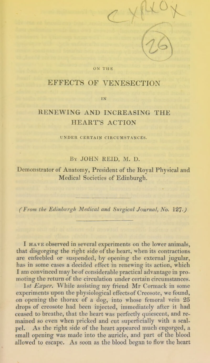 ON THE EFFECTS OF VENESECTION IN RENEWING AND INCREASING THE HEART'S ACTION UNDER CERTAIN CIRCUMSTANCES. Bv JOHN REID, M. D. Demonstrator of Anatomy, President of the Royal Physical and Medical Societies of Edinburgh. (From the Edinburgh Medical and Surgical Journal, No. 12'J.J I HAVE observed in several experiments on the lower animals, that disgorging the right side of the heart, when its contractions are enfeebled or suspended, by opening the external jugular, has in some cases a decided effect in renewing its action, which I am convinced may be of considerable practical advantage in pro- moting the return of the circulation under certain circumstances. 1st Exper. While assisting my friend Mr Cormack in some experiments upon the physiological effects of Creosote, we found, on opening the thorax of a dog, into whose femoral vein 25 drops of creosote had been injected, immediately after it had ceased to breathe, that the heart was perfectly (juiesccnt, and re- mained so even when pricked and cut superficially with a scal- pel. As the right side of the heart appeared much engorged, a small opening was made into the auricle, and part of the blood allowed to escape. As soon as the blood begjin to flow the heart