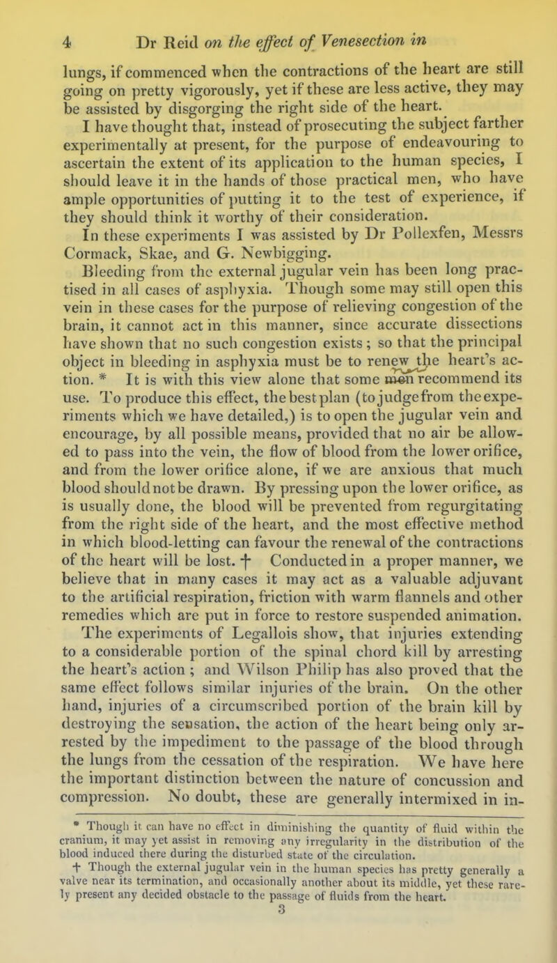 lungs, if commenced when the contractions of the heart are still going on pretty vigorously, yet if these are less active, they may be assisted by disgorging the right side of the heart. I have thought that, instead of prosecuting the subject farther experimentally at present, for the purpose of endeavouring to ascertain the extent of its application to the human species, I should leave it in the hands of those practical men, who have ample opportunities of jmtting it to the test of experience, if they should think it worthy of their consideration. In these experiments I was assisted by Dr Poilexfen, Messrs Cormack, Skae, and G. Newbigging. Bleeding from the external jugular vein has been long prac- tised in all cases of aspliyxia. Though some may still open this vein in these cases for the purpose of relieving congestion of the brain, it cannot act in this manner, since accurate dissections have shown that no such congestion exists ; so that the principal object in bleeding in asphyxia must be to renej^^ie heart's ac- tion. * It is with this view alone that some oven recommend its use. To produce this effect, thebestplan (tojudgefrom theexpe- riments which we have detailed,) is to open the jugular vein and encourage, by all possible means, provided that no air be allow- ed to pass into the vein, the flow of blood from the lower orifice, and from the lower orifice alone, if we are anxious that much blood should not be drawn. By pressing upon the lower orifice, as is usually done, the blood will be prevented from regurgitating from the right side of the heart, and the most effective method in which blood-letting can favour the renewal of the contractions of the heart will be lost. -}* Conducted in a proper manner, we believe that in many cases it may act as a valuable adjuvant to the artificial respiration, friction with warm flannels and other remedies which are put in force to restore suspended animation. The experiments of Legallois show, that injuries extending to a considerable portion of the spinal chord kill by arresting the heart's action ; and Wilson Philip has also proved that the same effect follows similar injuries of the brain. On the other hand, injuries of a circumscribed portion of the brain kill by destroying the seosation, the action of the heart being only ar- rested by the impediment to the passage of the blood through the lungs from the cessation of the respiration. We have here the important distinction between the nature of concussion and compression. No doubt, these are generally intermixed in in- • Though it can have no efFect in diminishing the quantity of fluid within the cranium, it may yet assist in removing wny irregularity in tlie distribution of tlie blood induced there during the disturbed state of the circulation. t Though the external jugular vein in the human species has pretty generally a valve near its termination, and occasionally another about its middle, yet these rare- ly present any decided obstacle to the passage of fluids from the heart. 3