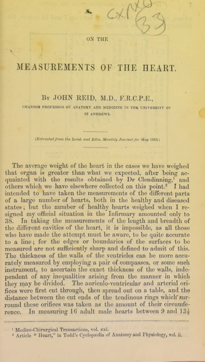 ON THE MEASUREMENTS OF THE HEART. By JOHN REID, M.D., F.R.C.P.E, (■IUND03 PROFESSOR OF ANATOMY AND MEDICINE IN THE UNIVERSITY 01' ST ANDREWS. (Rttracted/rotn the Land, and Edin. Monthly Jourtml for May 1843.) The average weight of the heart in the cases we have weiglied that organ is greater than what we expected, after being ac- quainted with the results obtained by Dr Clendinning,* and others which we have elsewhere collected on this point.^ I had intended to have taken the measurements of the different parts of a large number of hearts, both in the healthy and diseased states; but the number of healthy hearts weighed when I re- signed my official situation in the Infirmary amounted only to 38. In taking the measurements of the length and breadth of the different cavities of the heart, it is impossible, as all those who have made the attempt must be aware, to be quite accurate to a line; for the edges or boundaries of the surfaces to bo measured are not sufficiently sliarp and defined to admit of this. The thickness of the walls of the ventricles can be more accu- rately measured by employing a pair of compasses, or some such instrument, to ascertain the exact thickness of the walls, inde- pendent of any inequalities arising from the manner in which they may be divided. The auriculo-ventricular and arterial ori- fices were first cut through, then spread out on a table, and the distance between the cut ends of the tendinous rings which' sur- round these orifices was taken as the amount of their circumfe- rence. In measuring 16 adult male hearts between 9 and 134 ' Medico-Chirurgical Transactions, vol. xxi. Article  Heart, iu Todd's Cyclopa'dia of Anatomy and Physiology, vol. ii.