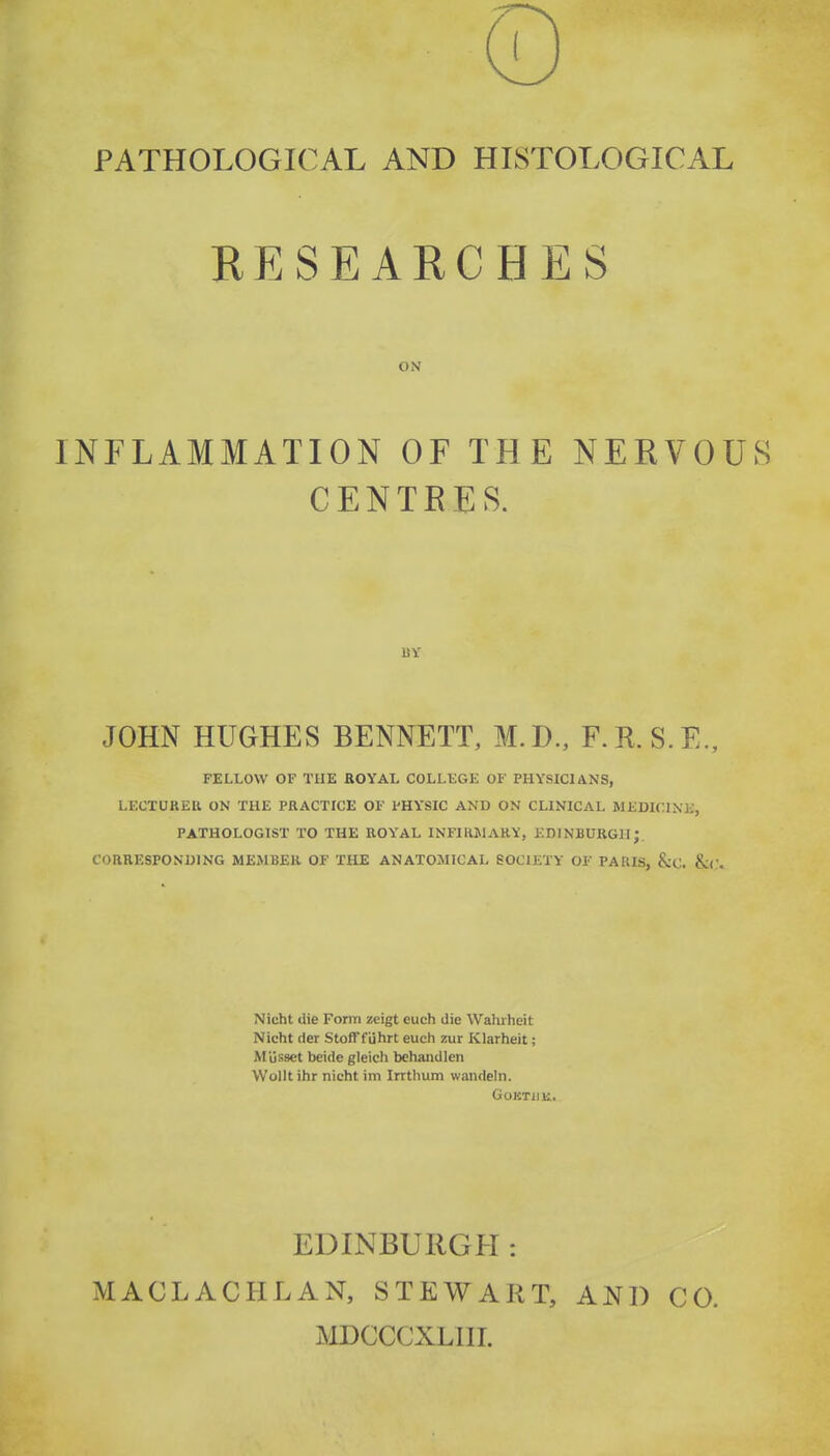 PATHOLOGICAL AND HISTOLOGICAL RESEARCHES ON INFLAMMATION OF THE NERVOUS CENTRES. BY JOHN HUGHES BENNETT, M.D., F.R.S.E., FELLOW OF THE ROYAL COLLEGE OF PHYSICIANS, LECTURER ON THE PRACTICE OF PHYSIC AND ON CLINICAL MEDICINK, PATHOLOGIST TO THE ROYAL INFIRJIARY, EDINBURGH; CORRESPONUING MEiMBER OF THE ANATOMICAL SOCIETY OF PARIS, &C. &(;. Nicht die Form zeigt euch die Wahiheit Nicht der StofTfuhrt euch zur Klarheit; Musset beide gleicli behandlen Wollt ihr nicht im Irrthum wandeln. GOKTIIK.. EDINBURGH: MACLACHLAN, STEWART, MDCCCXLHT. AND CO.