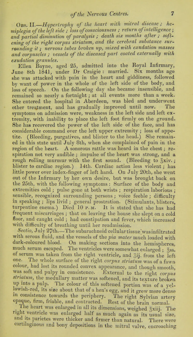 Obs. II.—Hypertrophy of the heart with mitral disease; he- miplegia of the left side ; loss of consciousness ; return of intelligence; and partial diminution of paralysis ; death six months after ; soft' eningofthe right corpus striatum, and the cerebral substance sur- rounding it ; nervous tubes broken up, mixed with exudation masses and corpuscles ; vessels of the diseased part coated externally with exudation granules. Ellen Bayne, aged 25, admitted into the Royal Infirmary, June 8th 1841, under Dr Craig-ie : married. Six months ago she was attacked with pain in the heart and giddiness, followed by want of power in the whole of the left side of the body, and loss of speech. On the following day she became insensible, and remained so nearly a fortnight; at all events more than a week. She entered the hospital in Aberdeen, was bled and underwent other trea,tment, and has gradually improved until now. The symptoms on admission were, weakness in the left side and left ex- tremity, with inability to place the left foot firmly on the ground. She has recovered the power of the left side of the face, and has considerable command over the left upper extremity; loss of appe- tite. (Bleeding, purgatives, and blister to the head.) She remain- ed in this state until July 8th, when she complained of pain in the region of the heart. A sonorous rattle was heard in the chest; re- spiration not very audible ; impulse of the heart was strong, and a rough rolling murmur with the first sound. (Bleeding to §xiv. ; blister to cardiac region.) 14th. Cardiac action less violent; has little power over index-finger of left hand. On July 20th, she went out of the Infirmary by her own desire, but was brought back on the 25th, with the following symptoms : Surface of the body and extremities cold ; pulse gone at both wrists ; respiration laborious ; sensible, recognized surrounding persons ; voice feeble ; difliculty in speaking ; lips livid ; general prostration. (Stimulants, blisters, turpentine enema.) Died 10 p.m. It is stated that she has had frequent miscarriages ; that on leaving the house she slept on a cold floor, and caught cold ; had constipation and fever, which increased with difficulty of breathing until her readmission. Sectio, July 27th—The subarachnoid cellular tissueVasinfiltrated with serous fiuid, and the vessels of the pia mater much loaded with dark-coloured blood. On making sections into the hemispheres, much serum escaped. The ventricles were somewhat enlarged ; gss. of serum was taken from the right ventricle, and Jij. from the left one. The whole surface of the right corpus striatum was of a fawn colour, had lost its rounded convex appearance, and though smooth, was soft and pulpy in consistence. External to the right corpus striaLum, the medullary matter was softened, and its texture broken up into a pulp. The colour of this softened portion was of a yel- lowish-red, its size about that of a hen's egg, and it grew more dense m consistence towards the periphery. The right Sylvian artery opaque, firm, friable, and contracted. Rest of the brain normal. _ The heart was enlarged in all its dimensions, weighed gxiij. The right ventricle was enlarged lialf as much again as its usual size, and Its parietes were thicker and firmer than natural. There were cartilaginous and bony depositions in the mitral valve, encroaching