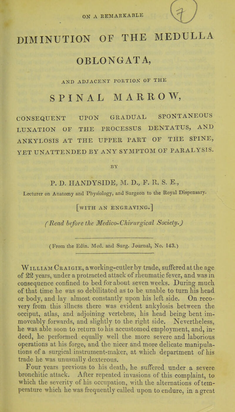 ON A EEMARKAIILE DIMINUTION OF THE MEDULLA OBLONGATA, AND ADJACENT PORTION OF THE SPINAL MARROW, CONSEQUENT UPON GRADUAL SPONTANEOUS LUXATION OF THE PROCESSUS DENTATUS, AND ANKYLOSIS AT THE UPPER PART OF THE SPINE, YET UNATTENDED BY ANY SYMPTOM OF PARALYSIS. BY P. D. HANDYSIDE, M. D., F. R. S. E., Lecturer on Anatomy and Physiology, and Surgeon to the Royal Dispensary. [with AN ENGRAVING.] (Rend before the Medico-Chirurgical Society.) (From the Edin. Med. and Surg. Journal, No. 143.) William Craigie, aworldng-cutlerby trade, suiFered at the age of 22 years, under a protracted attack of rheumatic fever, and was in consequence confined to bed for about seven ■weeks. During much of that time he was so debilitated as to be unable to turn his head or body, and lay almost constantly upon his left side. On reco- very from this illness there was evident ankylosis between the occiput, atlas, and adjoining vertebrse, his head being bent im- moveably forwards, and slightly to the right side. Nevertheless, he was able soon to return to his accustomed employment, and, in- deed, he performed equally well the more severe and laborious operations at his forge, and the nicer and more delicate manipula- tions of a surgical instrument-maker, at which department of his trade he was unusually dexterous. Four years previous to his death, he suffered under a severe bronchitic attack. After repeated invasions of this complaint, to which the severity of his occupation, with the alternations of tem- perature which he was frequently called upon to endure, in a great