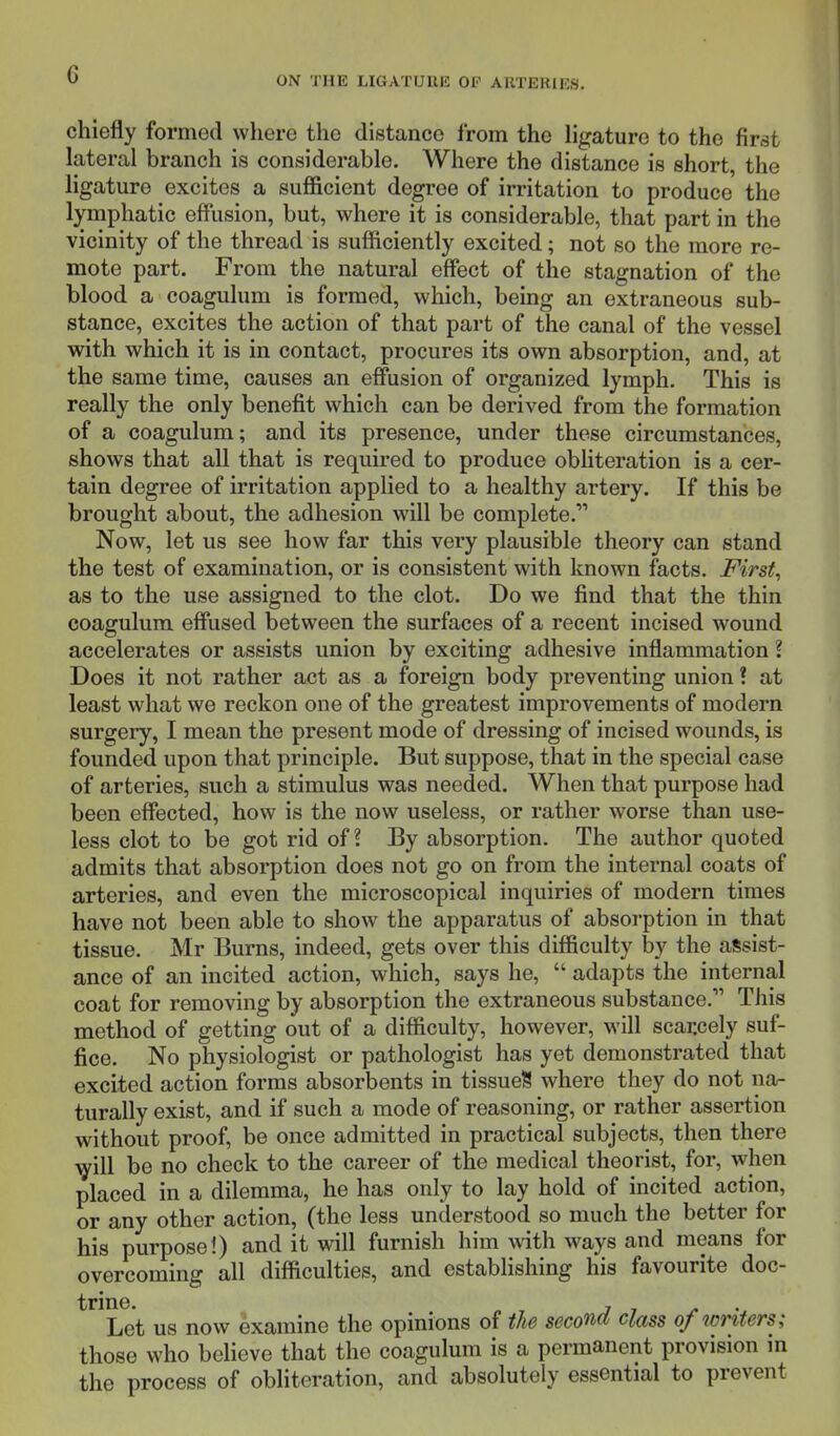 ON THE LIGATUUE OP ARTERIES. chiefly formed where the distance from the ligature to the first lateral branch is considerable. Where the distance is short, the ligature excites a sufficient degree of irritation to produce the lymphatic effusion, but, where it is considerable, that part in the vicinity of the thread is sufficiently excited; not so the more re- mote part. From the natural effect of the stagnation of the blood a coagulum is formed, which, being an extraneous sub- stance, excites the action of that part of the canal of the vessel with which it is in contact, procures its own absorption, and, at the same time, causes an effusion of organized lymph. This is really the only benefit which can be derived from the formation of a coagulum; and its presence, under these circumstances, shows that all that is required to produce obliteration is a cer- tain degree of irritation applied to a healthy artery. If this be brought about, the adhesion will be complete. Now, let us see how far this very plausible theory can stand the test of examination, or is consistent with known facts. First, as to the use assigned to the clot. Do we find that the thin coagulum effused between the surfaces of a recent incised wound accelerates or assists union by exciting adhesive inflammation I Does it not rather act as a foreign body preventing union! at least what we reckon one of the greatest improvements of modern surgery, I mean the present mode of dressing of incised wounds, is founded upon that principle. But suppose, that in the special case of arteries, such a stimulus was needed. When that purpose had been effected, how is the now useless, or rather worse than use- less clot to be got rid of ? By absorption. The author quoted admits that absorption does not go on from the internal coats of arteries, and even the microscopical inquiries of modern times have not been able to show the apparatus of absorption in that tissue. Mr Burns, indeed, gets over this difficulty by the assist- ance of an incited action, which, says he,  adapts the internal coat for removing by absorption the extraneous substance. This method of getting out of a difficulty, however, will scarcely suf- fice. No physiologist or pathologist has yet demonstrated that excited action forms absorbents in tissueS where they do not na- turally exist, and if such a mode of reasoning, or rather assertion without proof, be once admitted in practical subjects, then there will be no check to the career of the medical theorist, for, when placed in a dilemma, he has only to lay hold of incited action, or any other action, (the less understood so much the better for his purpose!) and it will furnish him with ways and means for overcoming all difficulties, and establishing his favourite doc- trine. , Let us now examine the opinions of the second, class of writers; those who believe that the coagulum is a permanent provision in the process of obliteration, and absolutely essential to prevent