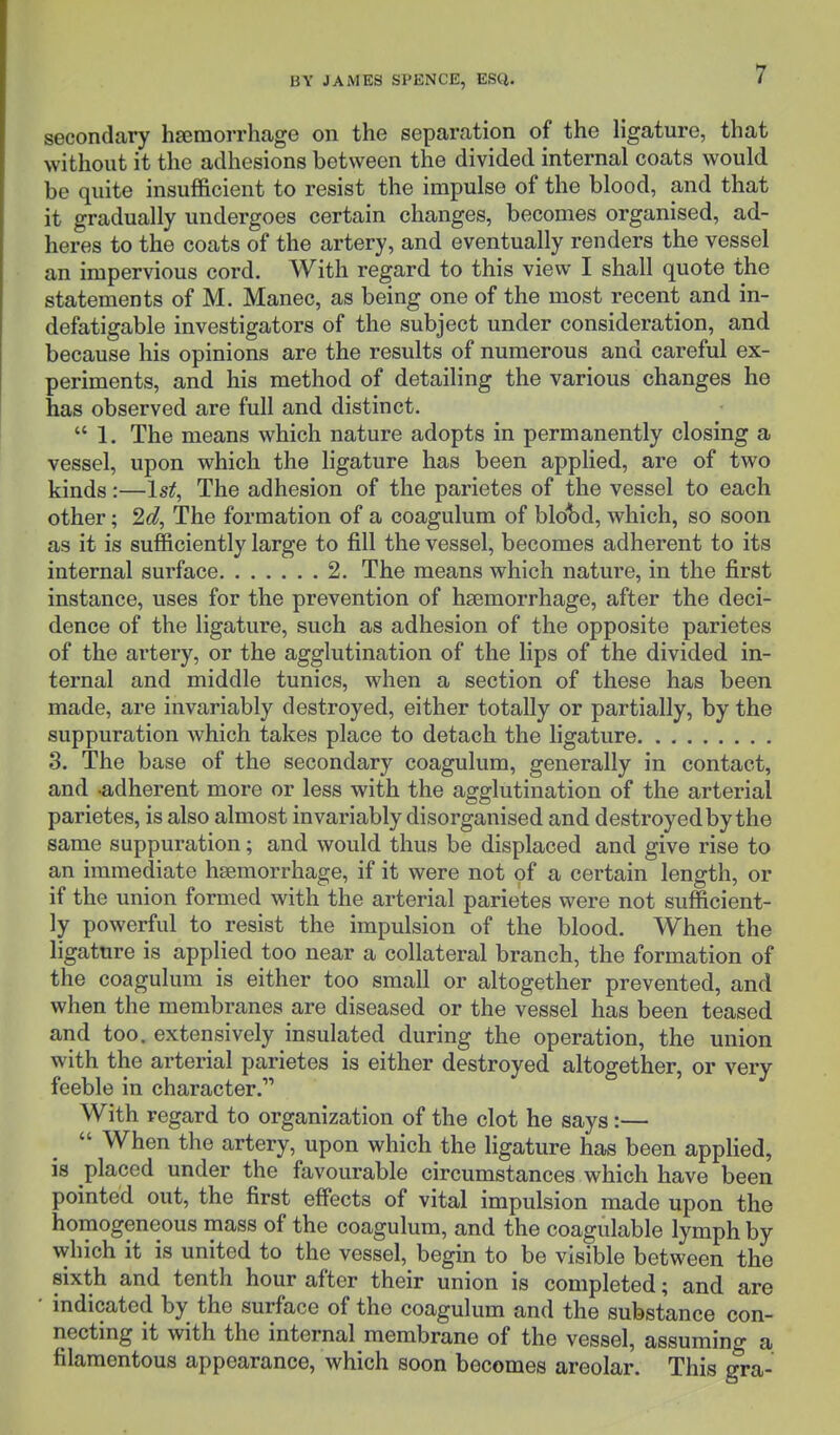 secondary haemorrhage on the separation of the ligature, that without it the adhesions between the divided internal coats would be quite insufficient to resist the impulse of the blood, and that it gradually undergoes certain changes, becomes organised, ad- heres to the coats of the artery, and eventually renders the vessel an impervious cord. With regard to this view I shall quote the statements of M. Manec, as being one of the most recent and in- defatigable investigators of the subject under consideration, and because his opinions are the results of numerous and careful ex- periments, and his method of detailing the various changes he has observed are full and distinct.  1. The means which nature adopts in permanently closing a vessel, upon which the ligature has been applied, are of two kinds:—1st, The adhesion of the parietes of the vessel to each other; 2d, The formation of a coagulum of blcfod, which, so soon as it is sufficiently large to fill the vessel, becomes adherent to its internal surface 2. The means which nature, in the first instance, uses for the prevention of haemorrhage, after the deci- dence of the ligature, such as adhesion of the opposite parietes of the artery, or the agglutination of the lips of the divided in- ternal and middle tunics, when a section of these has been made, are invariably destroyed, either totally or partially, by the suppuration which takes place to detach the ligature 3. The base of the secondary coagulum, generally in contact, and -adherent more or less with the agglutination of the arterial parietes, is also almost invariably disorganised and destroyed by the same suppuration; and would thus be displaced and give rise to an immediate haemorrhage, if it were not of a certain length, or if the union formed with the arterial parietes were not sufficient- ly powerful to resist the impulsion of the blood. When the ligature is applied too near a collateral branch, the formation of the coagulum is either too small or altogether prevented, and when the membranes are diseased or the vessel has been teased and too. extensively insulated during the operation, the union with the arterial parietes is either destroyed altogether, or very feeble in character. With regard to organization of the clot he says:—  When the artery, upon which the ligature has been applied, is placed under the favourable circumstances which have been pointed out, the first effects of vital impulsion made upon the homogeneous mass of the coagulum, and the coagulable lymph by which it is united to the vessel, begin to be visible between the sixth and tenth hour after their union is completed; and are ' indicated by the surface of the coagulum and the substance con- necting it with the internal membrane of the vessel, assuming a filamentous appearance, which soon becomes areolar. This gra-