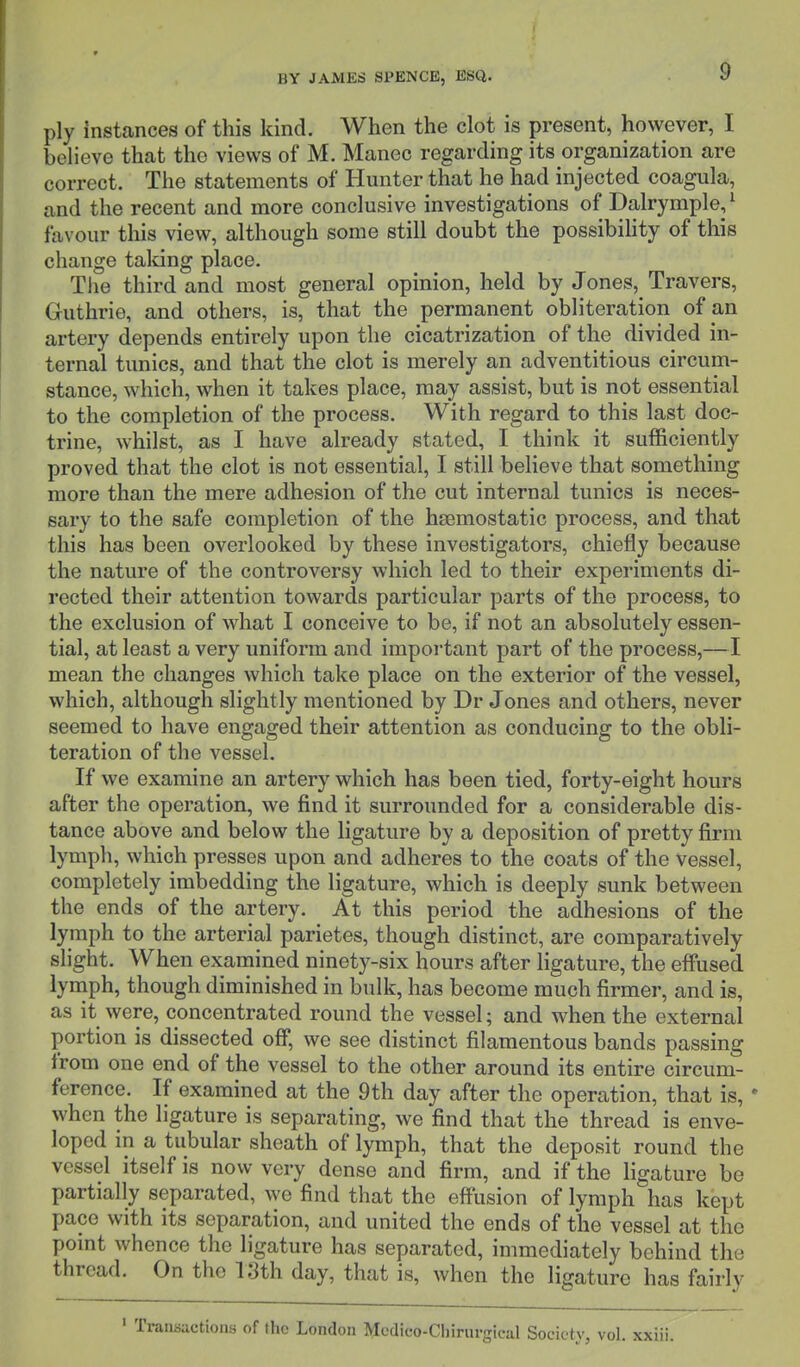 ply instances of this kind. When the clot is present, however, I believe that the views of M. Manec regarding its organization are correct. The statements of Hunter that he had injected coagula, and the recent and more conclusive investigations of Dalrymple,1 favour this view, although some still doubt the possibility of this change talcing place. The third and most general opinion, held by J ones, Travers, Guthrie, and others, is, that the permanent obliteration of an artery depends entirely upon the cicatrization of the divided in- ternal tunics, and that the clot is merely an adventitious circum- stance, which, when it takes place, may assist, but is not essential to the completion of the process. With regard to this last doc- trine, whilst, as I have already stated, I think it sufficiently proved that the clot is not essential, I still believe that something more than the mere adhesion of the cut internal tunics is neces- sary to the safe completion of the haemostatic process, and that this has been overlooked by these investigators, chiefly because the nature of the controversy which led to their experiments di- rected their attention towards particular parts of the process, to the exclusion of what I conceive to be, if not an absolutely essen- tial, at least a very uniform and important part of the process,—I mean the changes which take place on the exterior of the vessel, which, although slightly mentioned by Dr Jones and others, never seemed to have engaged their attention as conducing to the obli- teration of the vessel. If we examine an artery which has been tied, forty-eight hours after the operation, we find it surrounded for a considerable dis- tance above and below the ligature by a deposition of pretty firm lymph, which presses upon and adheres to the coats of the vessel, completely imbedding the ligature, which is deeply sunk between the ends of the artery. At this period the adhesions of the lymph to the arterial parietes, though distinct, are comparatively slight. When examined ninety-six hours after ligature, the effused lymph, though diminished in bulk, has become much firmer, and is, as it were, concentrated round the vessel; and when the external portion is dissected off, we see distinct filamentous bands passing from one end of the vessel to the other around its entire circum- ference. If examined at the 9th day after the operation, that is, ■ when the ligature is separating, we find that the thread is enve- loped in a tubular sheath of lymph, that the deposit round the vessel itself is now very dense and firm, and if the ligature be partially separated, we find that the effusion of lymph has kept pace with its separation, and united the ends of the vessel at the point whence the ligature has separated, immediately behind the thread. On the 13th day, that is, when the ligature has fairly 1 Transactions of the London Medico-Clnrurgical Society, vol.