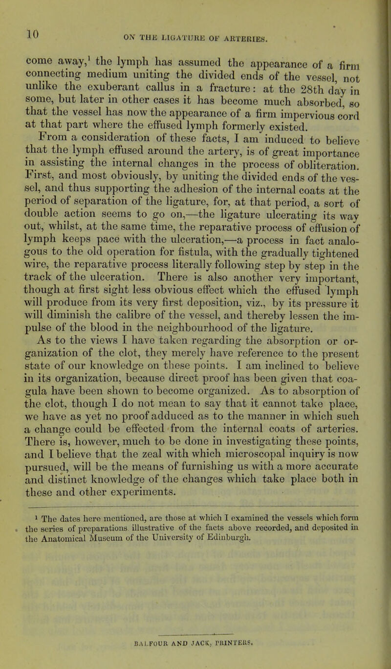 ON THE LIGATURE OF ARTERIES. come away,1 the lymph has assumed tho appearance of a firm connecting medium uniting the divided ends of the vessel, not unlike the exuberant callus in a fracture: at the 28th day in some, but later in other cases it has become much absorbed so that the vessel has now the appearance of a firm impervious cord at that part where the effused lymph formerly existed. From a consideration of these facts, I am induced to believe that the lymph effused around the artery, is of great importance in assisting the internal changes in the process of obliteration. First, and most obviously, by uniting the divided ends of the ves- sel, and thus supporting the adhesion of the internal coats at the period of separation of the ligature, for, at that period, a sort of double action seems to go on,—the ligature ulcerating its way out, whilst, at the same time, the reparative process of effusion of lymph keeps pace with the ulceration,—a process in fact analo- gous to the old operation for fistula, with the gradually tightened wire, the reparative process literally following step by step in the track of the ulceration. There is also another very important, though at first sight less obvious effect which the effused lymph will produce from its very first deposition, viz., by its pressure it will diminish the calibre of the vessel, and thereby lessen the im- pulse of the blood in the neighbourhood of the ligature. As to the views I have taken regarding the absorption or or- ganization of the clot, they merely have reference to the present state of our knowledge on these points. I am inclined to believe in its organization, because direct proof has been given that coa- gula have been shown to become organized. As to absorption of the clot, though I do not mean to say that it cannot take place, we have as yet no proof adduced as to the manner in which such a change could be effected from the internal coats of arteries. There is, however, much to be done in investigating these points, and I believe that the zeal with which microscopal inquiry is now pursued, will be the means of furnishing us with a more accurate and distinct knowledge of the changes which take place both in these and other experiments. 1 The dates here mentioned, are those at which I examined the vessels which form i the series of preparations illustrative of the facts above recorded, and deposited in the Anatomical Museum of the University of Edinburgh. BALFOUR AND JACK, PRINTERS.