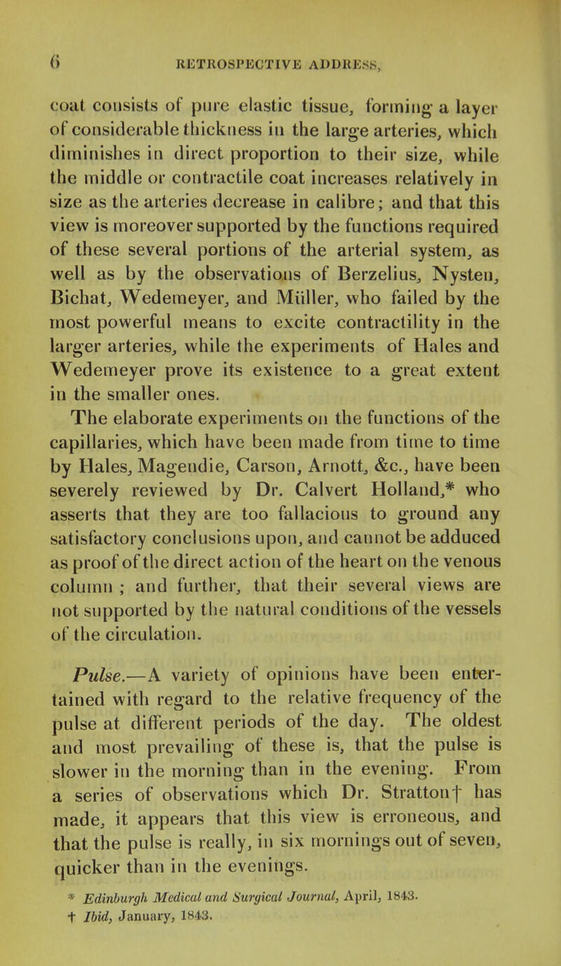 coilt consists of pure elastic tissue, forming* a layer of considerable thickness in the large arteries, which diminishes in direct proportion to their size, while the middle or contractile coat increases relatively in size as the arteries decrease in calibre; and that this view is moreover supported by the functions required of these several portions of the arterial system, as well as by the observations of Berzelius, Nysten, Bichat, Wedemeyer, and Miiller, who failed by the most powerful means to excite contractility in the larger arteries, while the experiments of Hales and Wedemeyer prove its existence to a great extent in the smaller ones. The elaborate experiments on the functions of the capillaries, which have been made from time to time by Hales, Magendie, Carson, Arnott, &c., have been severely reviewed by Dr. Calvert Holland,* who asserts that they are too fallacious to ground any satisfactory conclusions upon, and cannot be adduced as proof of the direct action of the heart on the venous column ; and further, that their several views are not supported by the natural conditions of the vessels of the circulation. Pulse.—A variety of opinions have been enter- tained with regard to the relative frequency of the pulse at different periods of the day. The oldest and most prevailing of these is, that the pulse is slower in the morning than in the evening. From a series of observations which Dr. Strattonf has made, it appears that this view is erroneous, and that the pulse is really, in six mornings out of seven, quicker than in the evenings. * Edinburgh Medical and ISurgical Journal, April, 1843. t Ibid, January, 1843.