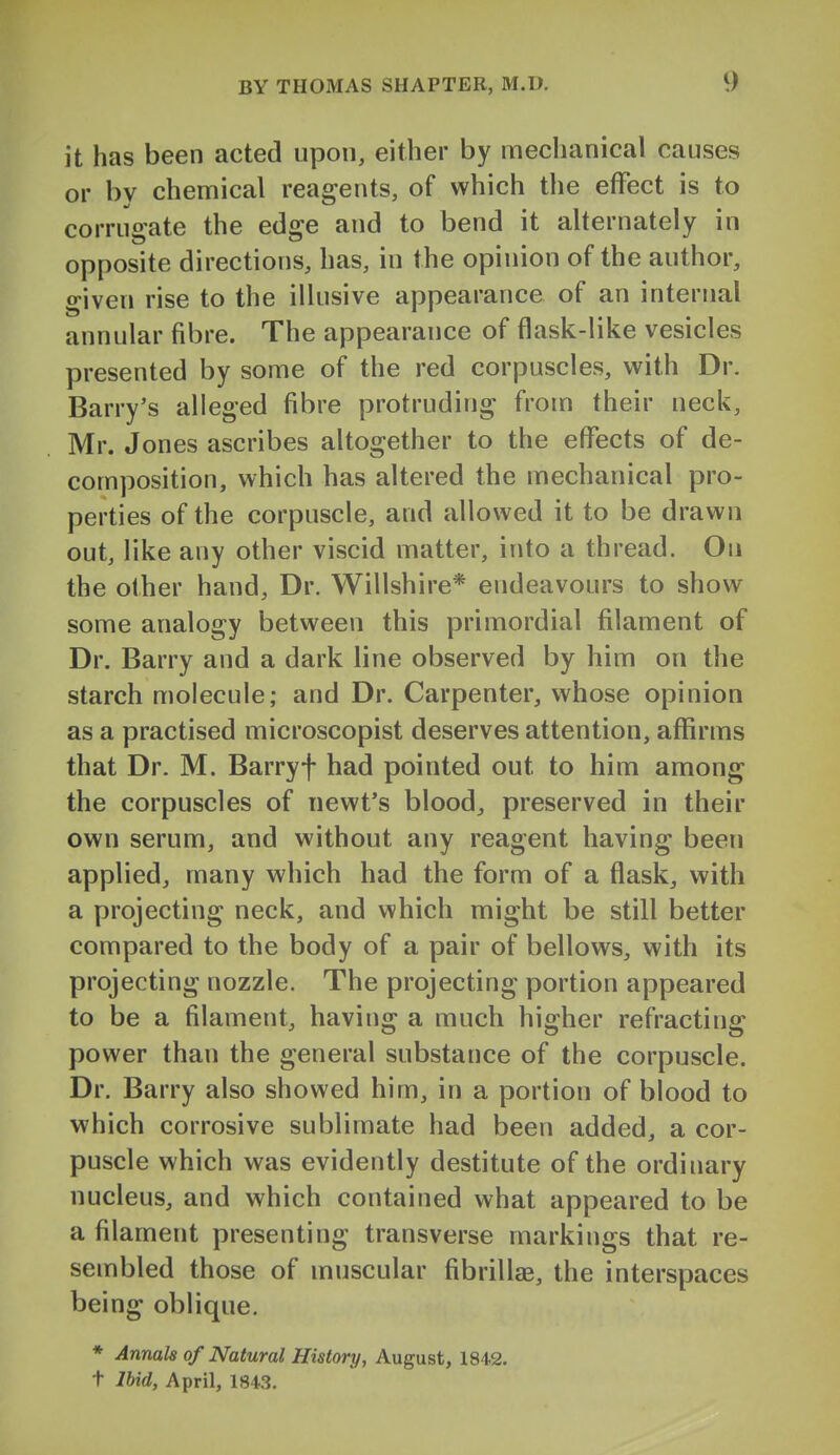 it has been acted upon, either by mechanical causes or by chemical reagents, of which the effect is to corruo-ate the edsre and to bend it alternately in opposite directions, has, in the opinion of the author, given rise to the illusive appearance of an internal annular fibre. The appearance of flask-like vesicles presented by some of the red corpuscles, with Dr. Barry's alleged fibre protruding from their neck, Mr. Jones ascribes altogether to the eflTects of de- composition, which has altered the mechanical pro- perties of the corpuscle, and allowed it to be drawn out, like any other viscid matter, into a thread. On the other hand. Dr. Willshire* endeavours to show some analogy between this primordial filament of Dr. Barry and a dark line observed by him on the starch molecule; and Dr. Carpenter, whose opinion as a practised microscopist deserves attention, affirms that Dr. M. Barryf had pointed out to him among the corpuscles of newt's bloody preserved in their own serum, and without any reagent having been applied, many which had the form of a flask, with a projecting neck, and which might be still better compared to the body of a pair of bellows, with its projecting nozzle. The projecting portion appeared to be a filament, having a much higher refracting power than the general substance of the corpuscle. Dr. Barry also showed him, in a portion of blood to which corrosive sublimate had been added, a cor- puscle which was evidently destitute of the ordinary nucleus, and which contained what appeared to be a filament presenting transverse markings that re- sembled those of muscular fibrillae, the interspaces being oblique. * Annals of Natural History, August, 1842. t Ihid, April, 1843.