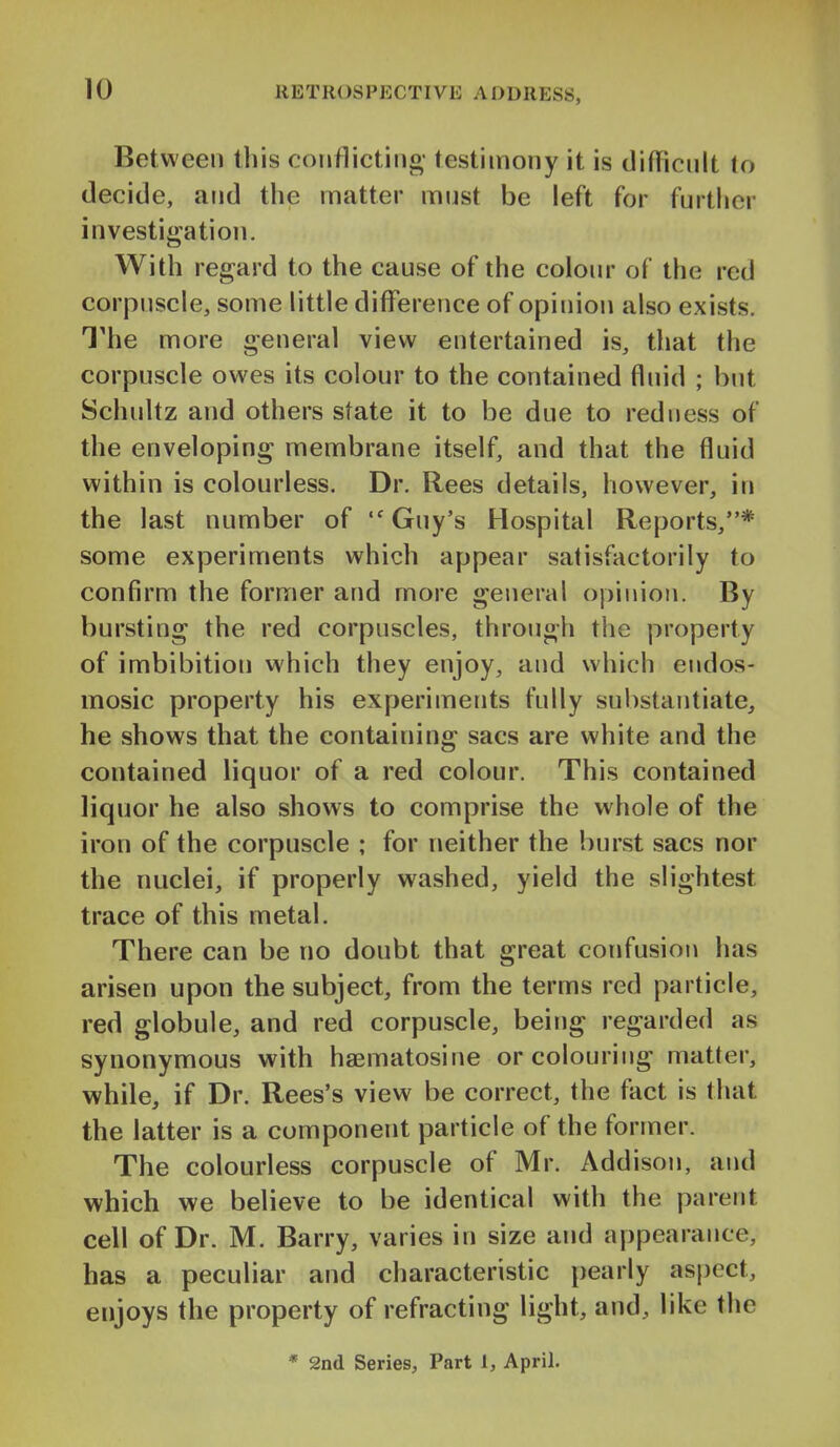 Between tliis conflicting- testimony it is difficult to decide, and the matter must be left for further investigation. With regard to the cause of the colour of the red corpuscle, some little difference of opinion also exists. The more general view entertained is, that the corpuscle owes its colour to the contained fluid ; but Schultz and others state it to be due to redness of the enveloping membrane itself, and that the fluid within is colourless. Dr. Rees details, however, in the last number of Guy's Hospital Reports,* some experiments which appear satisfactorily to confirm the former and more general opinion. By bursting the red corpuscles, through the property of imbibition which they enjoy, and which endos- mosic property his experiments fully substantiate, he shows that the containing sacs are white and the contained liquor of a red colour. This contained liquor he also shows to comprise the whole of the iron of the corpuscle ; for neither the burst sacs nor the nuclei, if properly washed, yield the slightest trace of this metal. There can be no doubt that great confusion has arisen upon the subject, from the terms red particle, red globule, and red corpuscle, being regarded as synonymous with haematosine or colouring matter, while, if Dr. Rees's view be correct, the fact is that the latter is a component particle of the former. The colourless corpuscle of Mr. Addison, and which we believe to be identical with the parent cell of Dr. M. Barry, varies in size and appearance, has a peculiar and characteristic pearly aspect, enjoys the property of refracting light, and, like the * 2nd Series, Part 1, April.