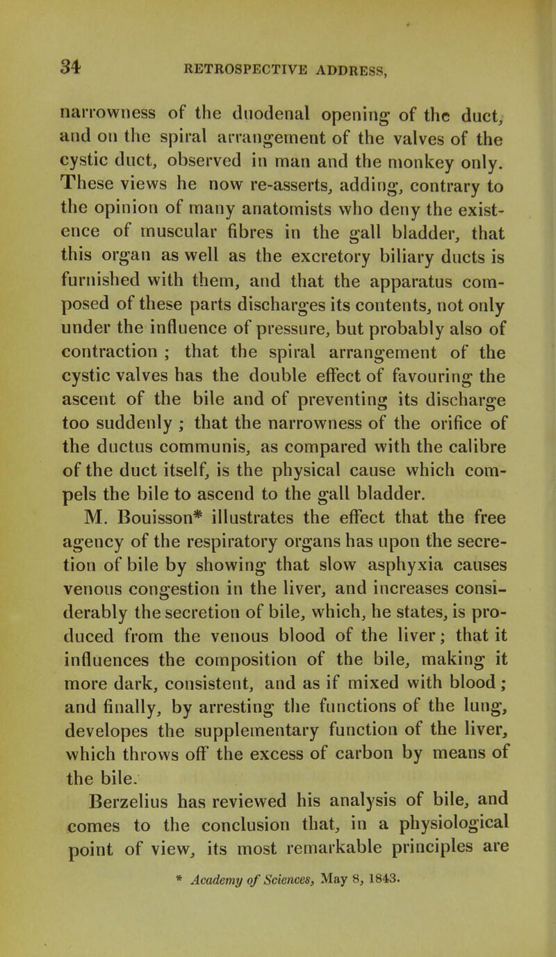 narrowness of the duodenal opening of the duct, and on the spiral arrangement of the valves of the cystic duct, observed in man and the monkey only. These views he now re-asserts, adding, contrary to the opinion of many anatomists who deny the exist- ence of muscular fibres in the gall bladder, that this organ as well as the excretory biliary ducts is furnished with them, and that the apparatus com- posed of these parts discharges its contents, not only under the influence of pressure, but probably also of contraction ; that the spiral arrangement of the cystic valves has the double effect of favouring the ascent of the bile and of preventing its discharge too suddenly ; that the narrowness of the orifice of the ductus communis, as compared with the calibre of the duct itself, is the physical cause which com- pels the bile to ascend to the gall bladder. M. Bouisson* illustrates the effect that the free agency of the respiratory organs has upon the secre- tion of bile by showing that slow asphyxia causes venous congestion in the liver, and increases consi- derably the secretion of bile, which, he states, is pro- duced from the venous blood of the liver; that it influences the composition of the bile, making it more dark, consistent, and as if mixed with blood; and finally, by arresting the functions of the lung, developes the supplementary function of the liver, which throws off the excess of carbon by means of the bile. Berzelius has reviewed his analysis of bile, and comes to the conclusion that, in a physiological point of view, its most remarkable principles are