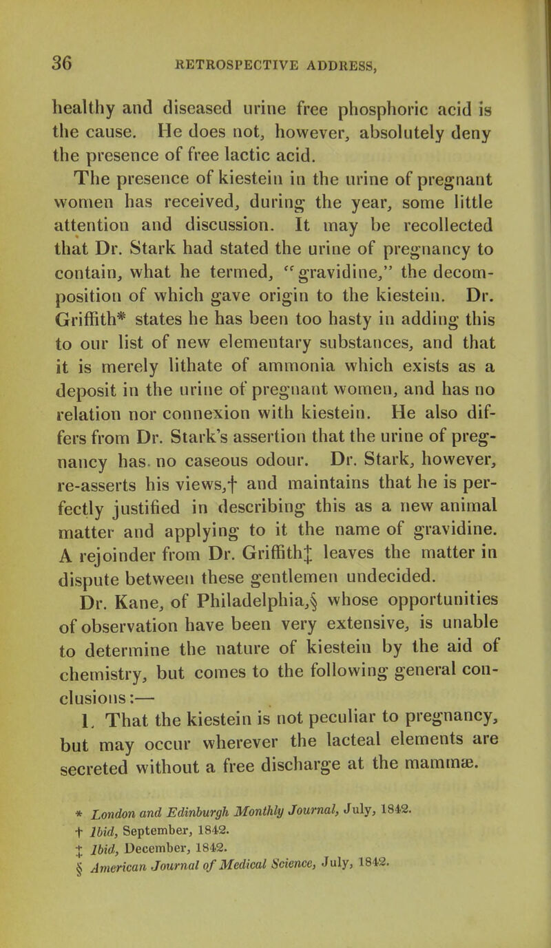 healthy and diseased urine free phosphoric acid is the cause. He does not, however, absolutely deny the presence of free lactic acid. The presence of kiestein in the urine of pregnant women has received, during the year, some little attention and discussion. It may be recollected that Dr. Stark had stated the urine of pregnancy to contain, what he termed, ''^ gravidine, the decom- position of which gave origin to the kiestein. Dr. Griffith* states he has been too hasty in adding this to our list of new elementary substances, and that it is merely lithate of ammonia which exists as a deposit in the urine of pregnant women, and has no relation nor connexion with kiestein. He also dif- fers from Dr. Stark's assertion that the urine of preg- nancy has. no caseous odour. Dr. Stark, however, re-asserts his views,t and maintains that he is per- fectly justified in describing this as a new animal matter and applying to it the name of gravidine. A rejoinder from Dr. Griffith^; leaves the matter in dispute between these gentlemen undecided. Dr. Kane, of Philadelphia,^ whose opportunities of observation have been very extensive, is unable to determine the nature of kiestein by the aid of chemistry, but comes to the following general con- clusions:— L That the kiestein is not peculiar to pregnancy, but may occur wherever the lacteal elements are secreted without a free discharge at the mammte. * London and Edinburgh Monthly Journal, July, 1842. t Ihid, September, 1842. X Ibid, December, 1842. § American Journal of Medical Science, July, 1842.