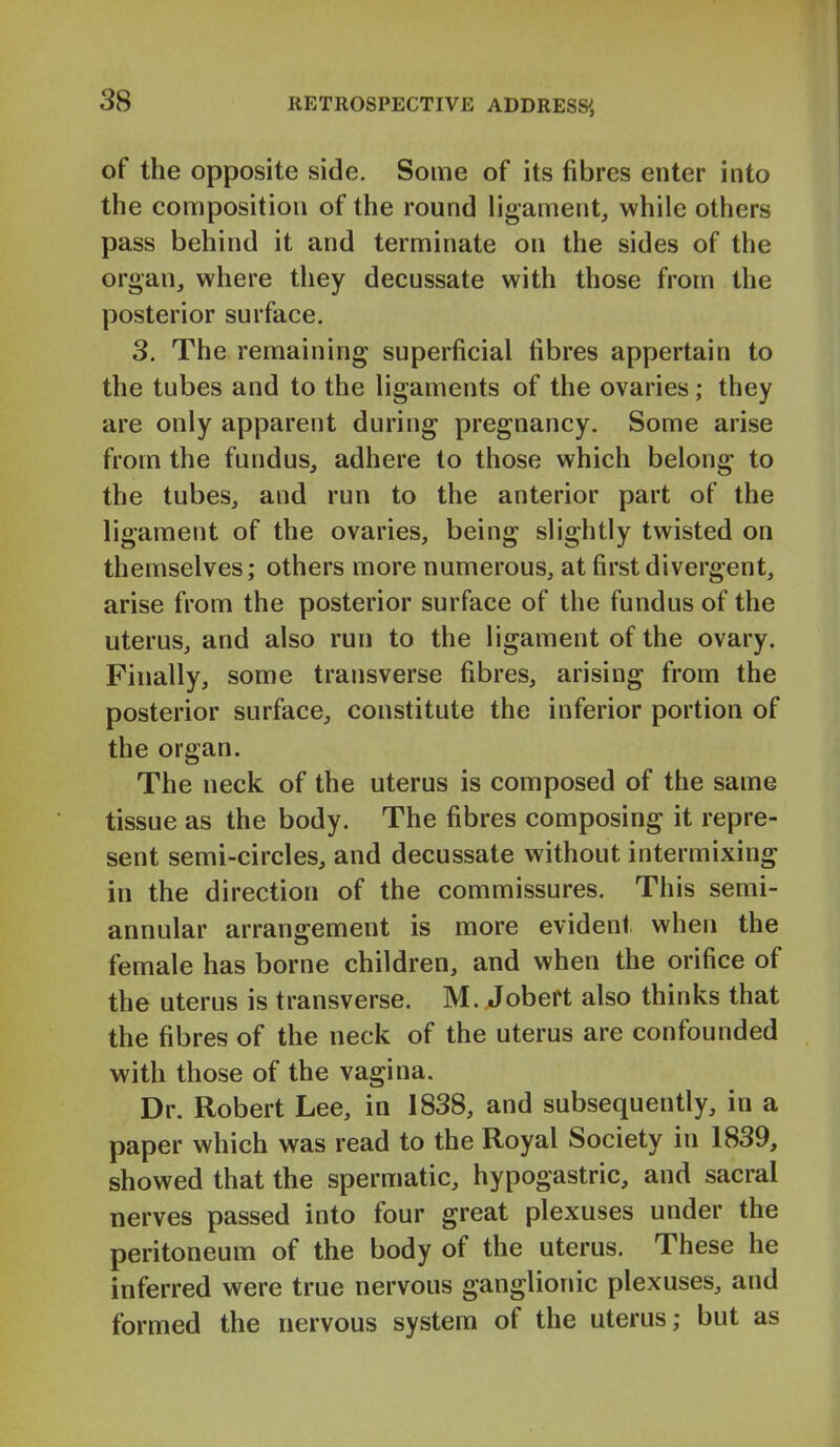 of the opposite side. Some of its fibres enter into the composition of the round ligament, while others pass behind it and terminate on the sides of the organ, where they decussate with those from the posterior surface. 3. The remaining superficial fibres appertain to the tubes and to the ligaments of the ovaries; they are only apparent during pregnancy. Some arise from the fundus, adhere to those which belong to the tubes, and run to the anterior part of the ligament of the ovaries, being slightly twisted on themselves; others more numerous, at first divergent, arise from the posterior surface of the fundus of the uterus, and also run to the ligament of the ovary. Finally, some transverse fibres, arising from the posterior surface, constitute the inferior portion of the organ. The neck of the uterus is composed of the same tissue as the body. The fibres composing it repre- sent semi-circles, and decussate without intermixing in the direction of the commissures. This semi- annular arrangement is more evident when the female has borne children, and when the orifice of the uterus is transverse. M. Jobeft also thinks that the fibres of the neck of the uterus are confounded with those of the vagina. Dr. Robert Lee, in 1838, and subsequently, in a paper which was read to the Royal Society in 1839, showed that the spermatic, hypogastric, and sacral nerves passed into four great plexuses under the peritoneum of the body of the uterus. These he inferred were true nervous ganglionic plexuses, and formed the nervous system of the uterus; but as