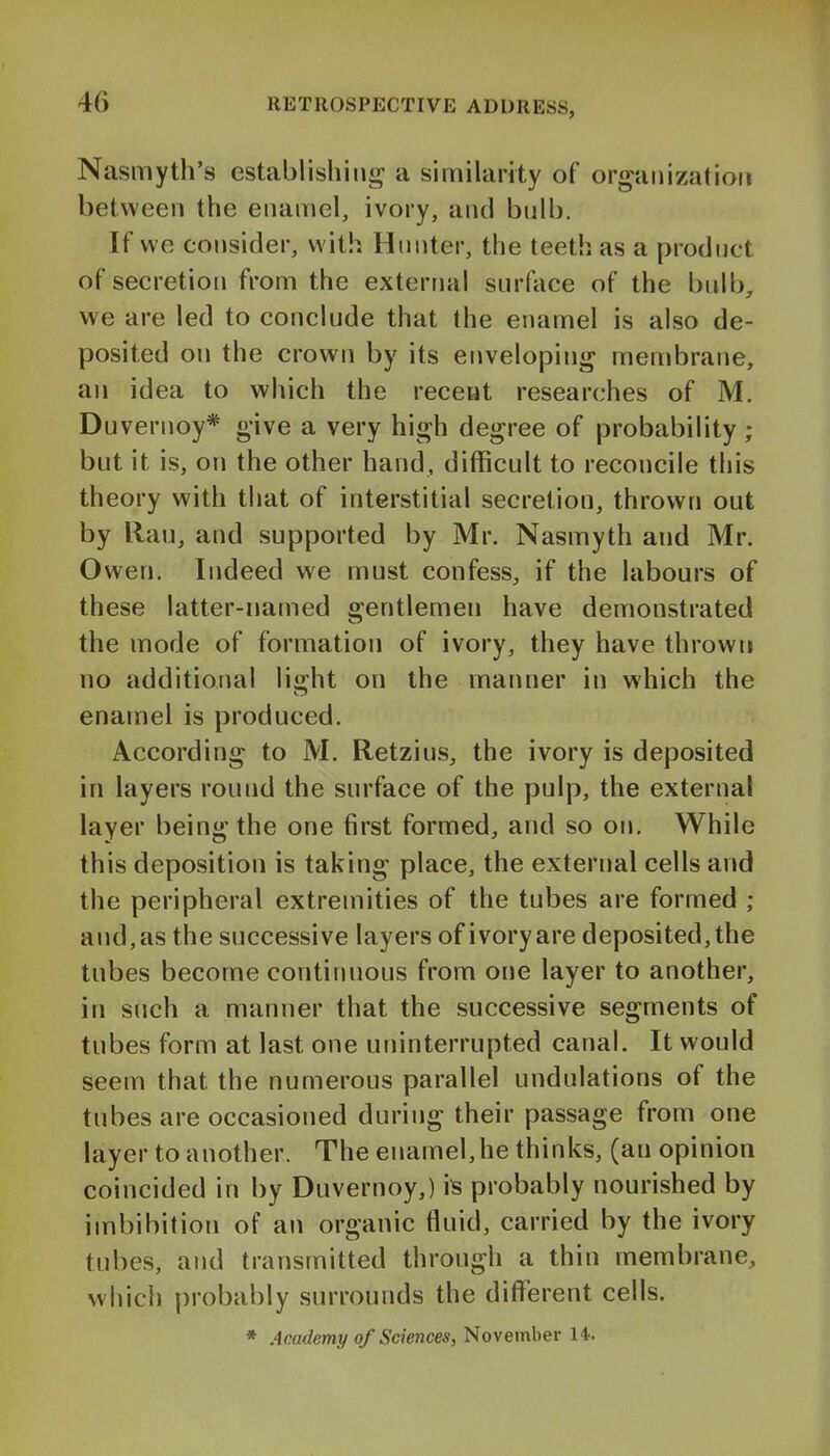 Nasmyth's establishing^ a similarity of organization between the enamel, ivory, and bnlb. If we consider, with Hunter, the teeth as a product of secretion from the external surface of the bnlb, we are led to conclude that the enamel is also de- posited on the crown by its enveloping membrane, an idea to which the receat researches of M. Duvernoy* give a very high degree of probability ; but it is, on the other hand, difficult to reconcile this theory with that of interstitial secretion, thrown out by Ran, and supported by Mr. Nasmyth and Mr. Owen. Indeed we must confess, if the labours of these latter-named o-entlemen have demonstrated the mode of formation of ivory, they have thrown no additional lio-ht on the manner in which the enamel is produced. According to M. Retzius, the ivory is deposited in layers round the surface of the pulp, the external layer being the one first formed, and so on. While this deposition is taking place, the external cells and the peripheral extremities of the tubes are formed ; and, as the successive layers of ivory are deposited, the tubes become continuous from one layer to another, in such a manner that the successive segments of tubes form at last one uninterrupted canal. It would seem that the numerous parallel undulations of the tubes are occasioned during their passage from one layer to another. The enamel,he thinks, (an opinion coincided in by Duvernoy,) is probably nourished by imbibition of an organic fluid, carried by the ivory tubes, and transmitted through a thin membrane, which probably surrounds the different cells.