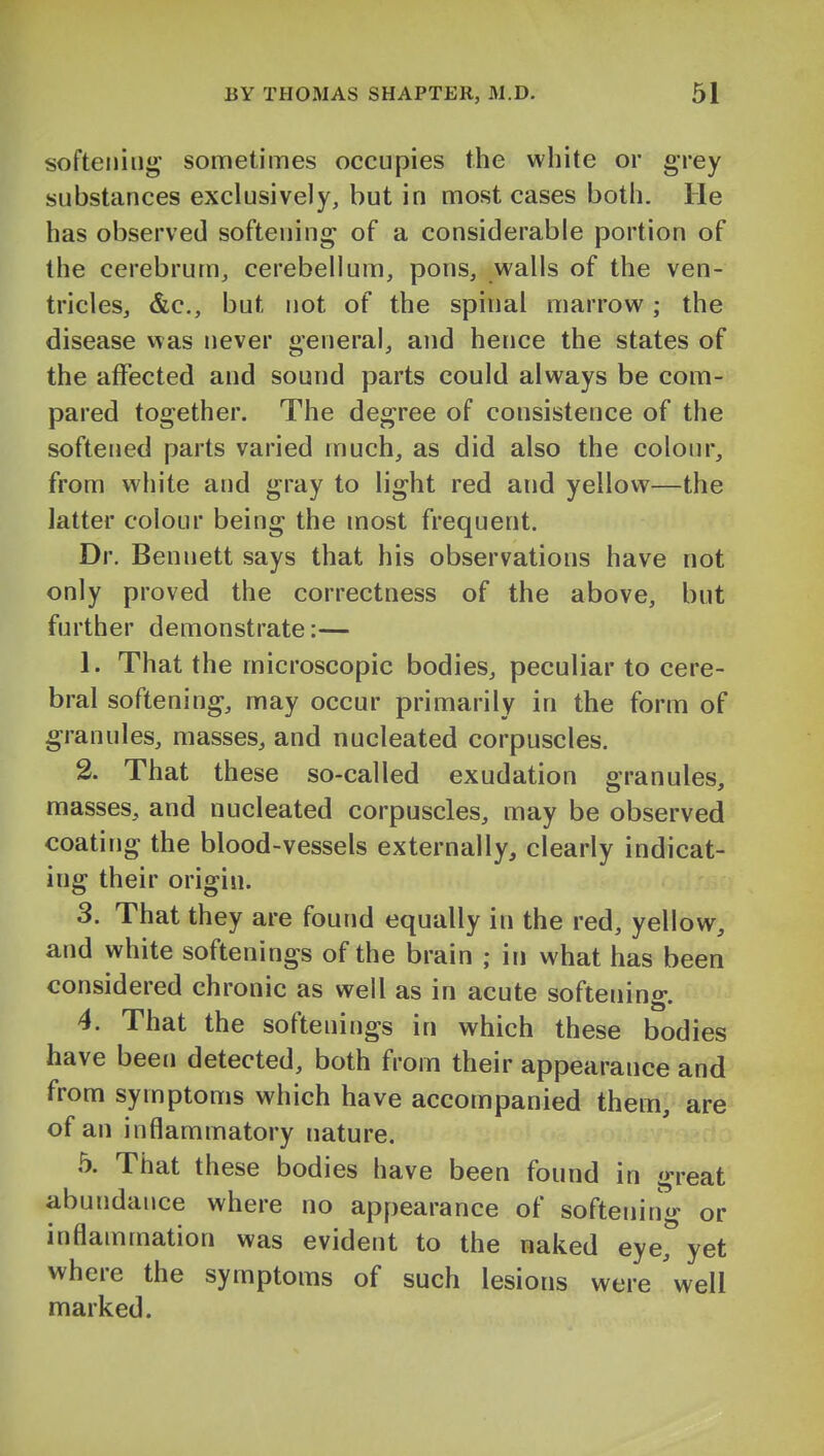 softening sometimes occupies the white or grey substances exclusively, but in most cases both. He has observed softening of a considerable portion of the cerebrum, cerebellum, pons, walls of the ven- tricles, &c., but not of the spinal marrow; the disease v\as never general, and hence the states of the affected and sound parts could always be com- pared together. The degree of consistence of the softened parts varied much, as did also the colour, from white and gray to light red and yellow—the latter colour being the most frequent. Dr. Bennett says that his observations have not only proved the correctness of the above, but further demonstrate:— 1. That the microscopic bodies, peculiar to cere- bral softening, may occur primarily in the form of granules, masses, and nucleated corpuscles. 2. That these so-called exudation granules, masses, and nucleated corpuscles, may be observed coating the blood-vessels externally, clearly indicat- ing their origin. 3. That they are found equally in the red, yellow, and white softenings of the brain ; in what has been considered chronic as well as in acute softening. 4. That the softenings in which these bodies have been detected, both from their appearance and from symptoms which have accompanied them are of an inflammatory nature. 5. That these bodies have been found in great abundance where no appearance of softenin- or inflammation was evident to the naked eye, yet where the symptoms of such lesions were well marked.