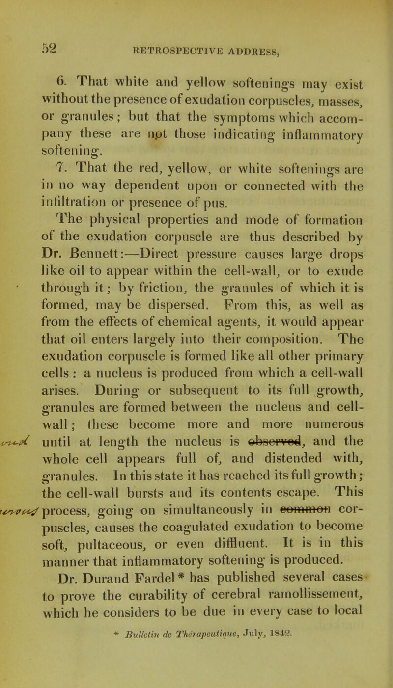 6. That white and yellow softenings may exist without the presence of exudation corpuscles, masses, or granules; but that the symptoms which accom- pany these are npt those indicating inflammatory softening. 7. That the red, yellow, or white softenings are in no way dependent upon or connected with the infiltration or presence of pus. The physical properties and mode of formation of the exudation corpuscle are thus described by Dr. Bennett:—Direct pressure causes large drops like oil to appear within the cell-wall, or to exude through it; by friction, the granules of which it is formed, may be dispersed. From this, as well as from the effects of chemical agents, it would appear that oil enters largely into their composition. The exudation corpuscle is formed like all other primary cells : a nucleus is produced from which a cell-wall arises. During or subsequent to its full growth, granules are formed between the nucleus and cell- wall ; these become more and more nutnerous 'i^(>( until at length the nucleus is ^bocrvod, and the whole cell appears full of, and distended with, granules. In this state it has reached its full growth ; the cell-wall bursts and its contents escape. This r^^'/^ process, going on simultaneously in common cor- puscles, causes the coagulated exudation to become soft, pultaceous, or even diffluent. It is in this manner that inflammatory softening is produced. Dr. Durand Fardel* has published several cases to prove the curability of cerebral ramollissement, which he considers to be due in every case to local * liulletin dc Therapcutiquc, July, 1842.