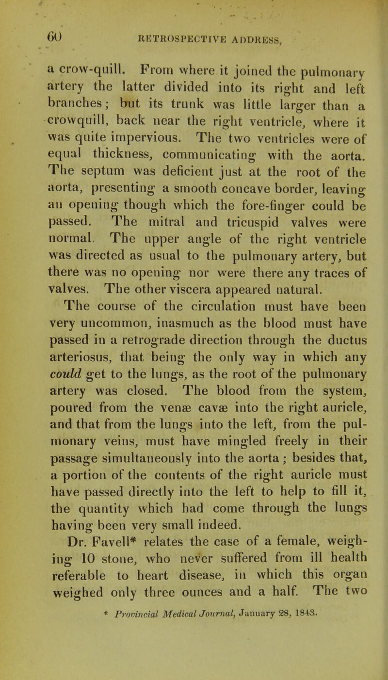 a crow-quill. Prom where it joined the pulmonary artery the latter divided into its right and left branches; but its trunk was little larger than a crowquill, back near the right ventricle, where it was quite impervious. The two ventricles were of equal thickness, communicating with the aorta. The septum was deficient just at the root of the aorta, presenting a smooth concave border, leaving an opening though which the fore-finger could be passed. The mitral and tricuspid valves were normal. The upper angle of the right ventricle was directed as usual to the pulmonary artery, but there was no opening nor were there any traces of valves. The other viscera appeared natural. The course of the circulation must have been very uncommon, inasmuch as the blood must have passed in a retrograde direction through the ductus arteriosus, that being the only way in which any could get to the lungs, as the root of the pulmonary artery was closed. The blood from the system, poured from the venae cavae into the right auricle, and that from the lungs into the left, from the pul- monary veins, must have mingled freely in their passage simultaneously into the aorta; besides that, a portion of the contents of the right auricle must have passed directly into the left to help to fill it, the quantity which had come through the lungs having been very small indeed. Dr. Favell* relates the case of a female, weigh- ing 10 stone, who never suflfered from ill health referable to heart disease, in which this organ weighed only three ounces and a half. The two