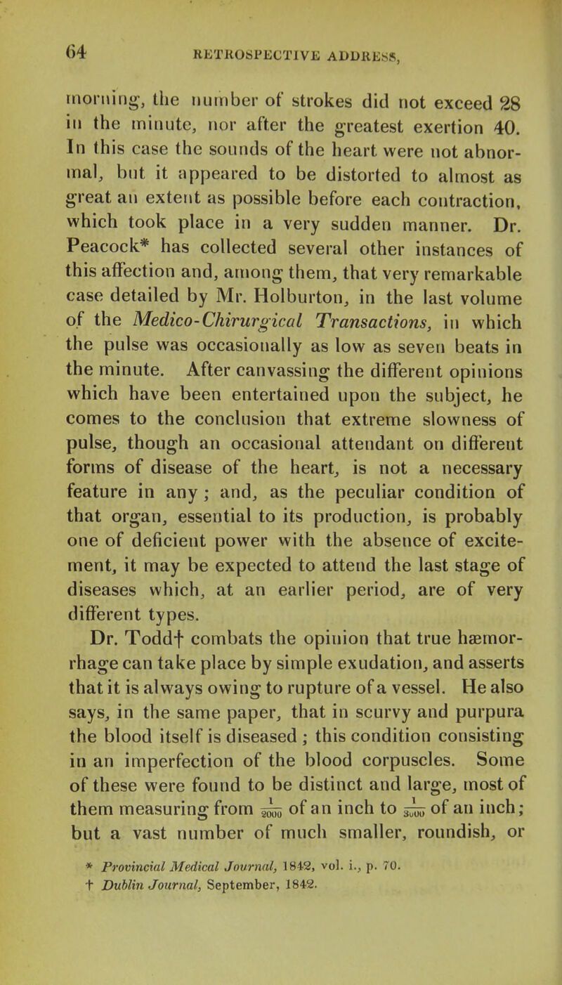 morning, the number of strokes did not exceed 28 in the minute, nor after the greatest exertion 40. In this case the sounds of the heart were not abnor- mal, but it appeared to be distorted to ahnost as great an exterit as possible before each contraction, which took place in a very sudden manner. Dr. Peacock* has collected several other instances of this affection and, among them, that very remarkable case detailed by Mr. Holburton, in the last volume of the Medico-ChirurgicaI Transactions, in which the pulse was occasionally as low as seven beats in the minute. After canvassing the different opinions which have been entertained upon the subject, he comes to the conclusion that extreme slowness of pulse, though an occasional attendant on different forms of disease of the heart, is not a necessary feature in any; and, as the peculiar condition of that organ, essential to its production, is probably one of deficient power with the absence of excite- ment, it may be expected to attend the last stage of diseases which, at an earlier period, are of very different types. Dr. Toddf combats the opinion that true haemor- rhage can take place by simple exudation, and asserts that it is always owing to rupture of a vessel. He also says, in the same paper, that in scurvy and purpura the blood itself is diseased ; this condition consisting in an imperfection of the blood corpuscles. Some of these were found to be distinct and large, most of them measuring from of an inch to ^ of an inch; but a vast number of much smaller, roundish, or * Provincial Medical Journal, 1842, vol. i., p. 70.