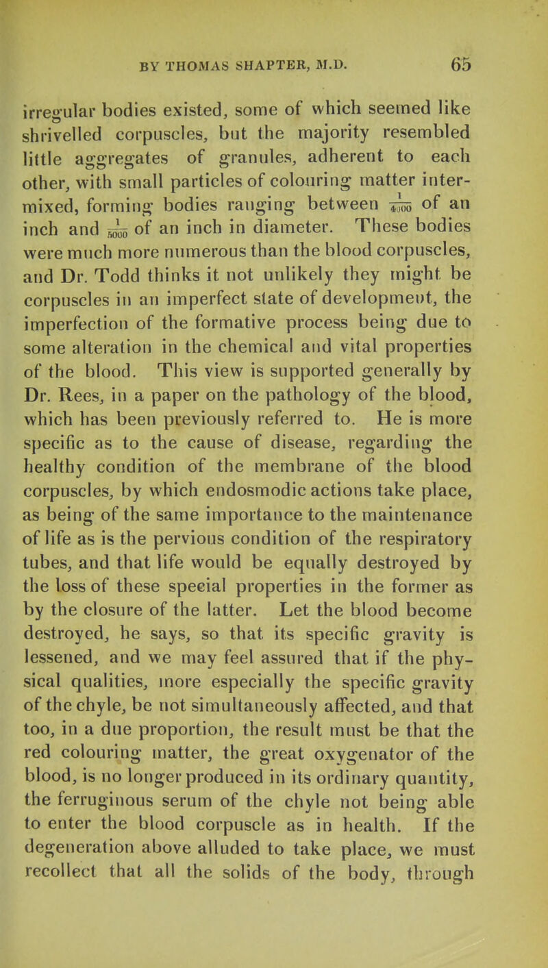 irregular bodies existed, some of which seemed like shrivelled corpuscles, but the majority resembled little aggregates of granules, adherent to each other, with small particles of colouring matter inter- mixed, forming bodies ranging between of an inch and of an inch in diameter. These bodies were much more numerous than the blood corpuscles, and Dr. Todd thinks it not unlikely they might be corpuscles in an imperfect slate of development, the imperfection of the formative process being due to some alteration in the chemical and vital properties of the blood. This view is supported generally by Dr. Rees, in a paper on the pathology of the blood, which has been previously referred to. He is more specific as to the cause of disease, regarding the healthy condition of the membrane of the blood corpuscles, by which endosmodic actions take place, as being of the same importance to the maintenance of life as is the pervious condition of the respiratory tubes, and that life would be equally destroyed by the loss of these special properties in the former as by the closure of the latter. Let the blood become destroyed, he says, so that its specific gravity is lessened, and we may feel assured that if the phy- sical qualities, more especially the specific gravity of the chyle, be not simultaneously affected, and that too, in a due proportion, the result must be that the red colouring matter, the great oxygenator of the blood, is no longer produced in its ordinary quantity, the ferruginous serum of the chyle not being able to enter the blood corpuscle as in health. If the degeneration above alluded to take place, we must recollect that all the solids of the body, through