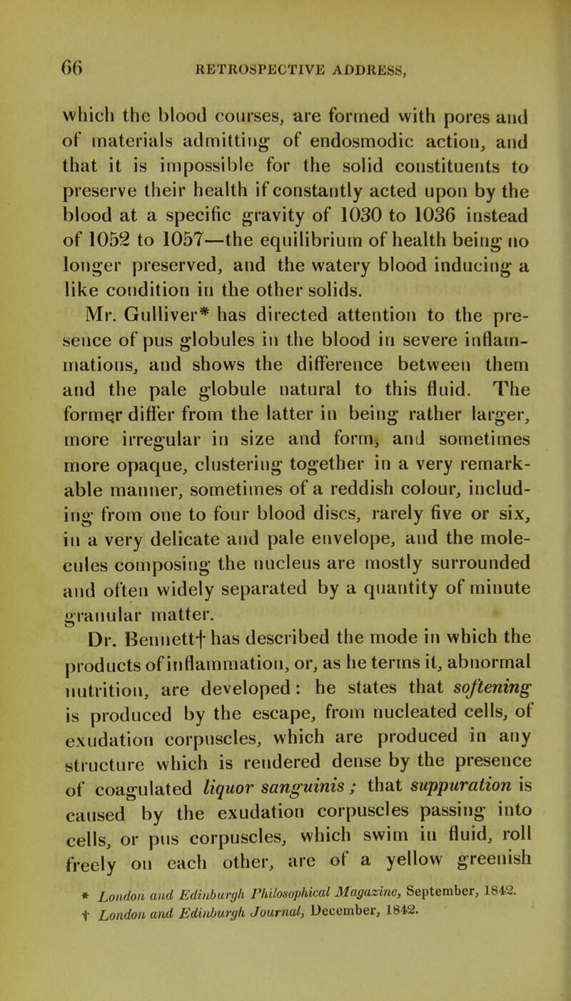 which the blood courses, are formed with pores and of materials admitting of endosmodic action, and that it is impossible for the solid constituents to preserve their health if constantly acted upon by the blood at a specific gravity of 1030 to 1036 instead of 1052 to 1057—the equilibrium of health being no longer preserved, and the watery blood inducing a like condition in the other solids. Mr. Gulliver* has directed attention to the pre- sence of pus globules in the blood in severe inflam- mations, and shows the difference between them and the pale globule natural to this fluid. The formqr difl^'er from the latter in being rather larger, more irregular in size and form, and sometimes more opaque, clustering together in a very remark- able manner, sometimes of a reddish colour, includ- ing from one to four blood discs, rarely five or six, in a very delicate and pale envelope, and the mole- cules composing the nucleus are mostly surrounded and often widely separated by a quantity of minute granular matter. Dr. Bennettfhas described the mode in which the products of inflammation, or, as he terms it, abnormal nutrition, are developed: he states that softening is produced by the escape, from nucleated cells, of exudation corpuscles, which are produced in any structure which is rendered dense by the presence of coagulated liquor sanguinis ; that suppuration is caused by the exudation corpuscles passing into cells, or pus corpuscles, which swim in fluid, roll freely on each other, are of a yellow greenish • London and Edinburgh Philosophical Magazine, September, 1842. t London and Edinburgh Journal, December, 1842.