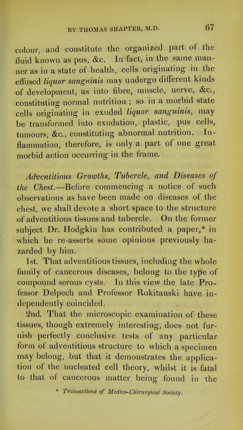 colour, and constitute the organized part of the fluid known as pus, &c. In fact, in the same man- ner as in a state of health, cells originating in the effused liquor sanguinis may undergo different kinds of development, as into fibre, muscle, nerve, &c., constituting normal nutrition ; so in a morbid state cells originating in exuded liquor sanguinis, may be transformed into exudation, plastic, pus cells, tumours, &c., constituting abnormal nutrition. In- flammation, therefore, is only a part of one great morbid action occurring in the frame. Adventitious Growths, Tubercle, and Diseases of the Chest.—Before commencing a notice of such observations as have been made on diseases of the chest, v^^e shall devote a short space to the structure of adventitious tissues and tubercle. On the former subject Dr. Hodgkin has contributed a paper,* in which he re-asserts some opinions previously ha- zarded by him. 1st. That adventitious tissues, including the whole family of cancerous diseases, belong to the type of compound serous cysts. In this view the late Pro- fessor Delpech and Professor Rokitanski have in- dependently coincided. 2nd. That the microscopic examination of these tissues, though extremely interesting, does not fur- nish perfectly conclusive tests of any particular form of adventitious structure to which a specimen may belong, but that it demonstrates the applica- tion of the nucleated cell theory, whilst it is fatal to that of cancerous matter being found in the