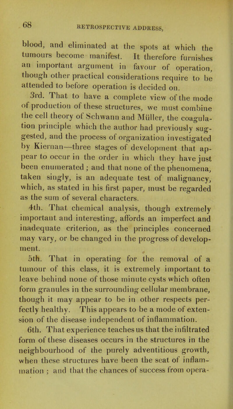 blood, and eliminated at the spots at which the tumours become manifest. It therefore furnishes an important argument in favour of operation, though other practical considerations require to be attended to before operation is decided on. 3rd. That to have a complete view of the mode of production of these structures, we must combine the cell theory of Schwann and Miiiler, the coagula- tion principle which the author had previously^sug- gested, and the process of organization investigated by Kieruan—three stages of development that ap- pear to occur in the order in which they have just been enumerated ; and that none of the phenomena, taken singly, is an adequate test of malignancy, which, as stated in his first paper, must be regarded as the sum of several characters. 4th. That chemical analysis, though extremely important and interesting, aflTords an imperfect and inadequate criterion, as the principles concerned may vary, or be changed in the progress of develop- nnent. 5th. That in operating for the removal of a tumour of this class, it is extremely important to leave behind none of those minute cysts which often form granules in the surrounding cellular membrane, though it may appear to be in other respects per- fectly healthy. This appears to be a mode of exten- sion of the disease independent of inflammation. 6th. That experience teaches us that the infiltrated form of these diseases occurs in the structures in the neighbourhood of the purely adventitious growth, when these structures have been the seat of inflam- mation ; and that the chances of success from opera-