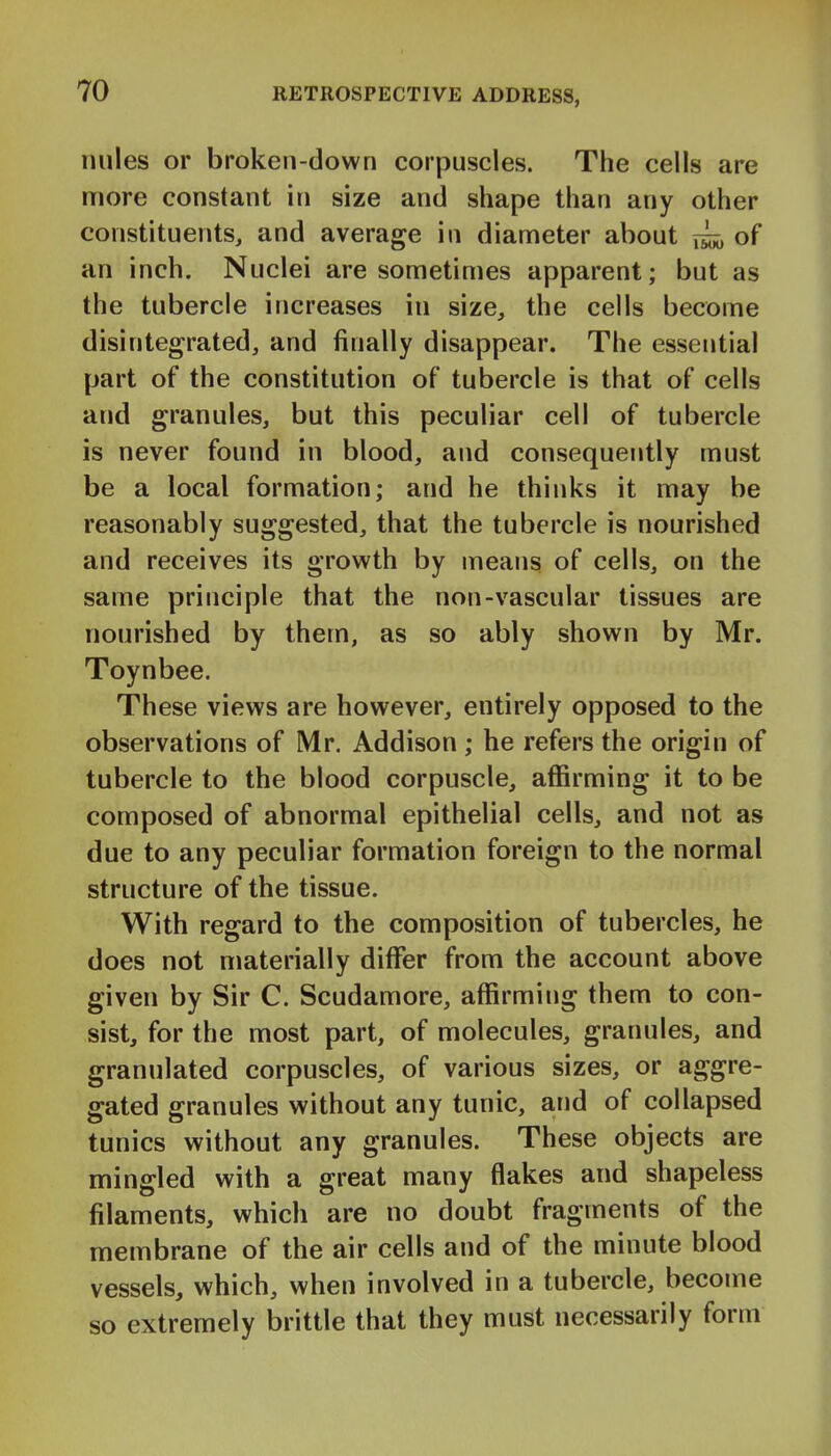 miles or broken-down corpuscles. The cells are more constant in size and shape than any other constituents, and average in diameter about of an inch. Nuclei are sometimes apparent; but as the tubercle increases in size, the cells become disintegrated, and finally disappear. The essential part of the constitution of tubercle is that of cells and granules, but this peculiar cell of tubercle is never found in blood, and consequently must be a local formation; and he thinks it may be reasonably suggested, that the tubercle is nourished and receives its growth by means of cells, on the same principle that the non-vascular tissues are nourished by them, as so ably shown by Mr. Toynbee. These views are however, entirely opposed to the observations of Mr. Addison; he refers the origin of tubercle to the blood corpuscle, affirming it to be composed of abnormal epithelial cells, and not as due to any peculiar formation foreign to the normal structure of the tissue. With regard to the composition of tubercles, he does not materially differ from the account above given by Sir C. Scudamore, affirming them to con- sist, for the most part, of molecules, granules, and granulated corpuscles, of various sizes, or aggre- gated granules without any tunic, and of collapsed tunics without any granules. These objects are mingled with a great many flakes and shapeless filaments, which are no doubt fragments of the membrane of the air cells and of the minute blood vessels, which, when involved in a tubercle, become so extremely brittle that they must necessarily form