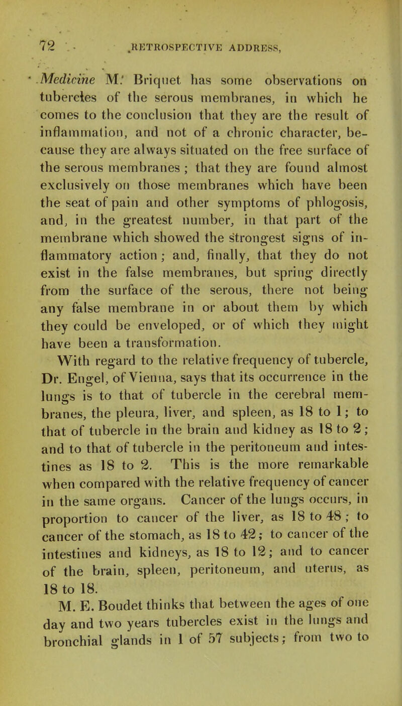 Medicine M.' Briquet has some observations on tubercies of the serous membranes, in which he comes to the conclusion that they are the result of inflammation, and not of a chronic character, be- cause they are always situated on the free surface of the serous membranes ; that they are found almost exclusively on those membranes which have been the seat of pain and other symptoms of phlogosis, andj in the greatest number, in that part of the membrane which showed the strongest signs of in- flammatory action; and, finally, that they do not exist in the false membranes, but spring directly from the surface of the serous, there not being any false membrane in or about them by which they could be enveloped, or of which they might have been a transformation. With regard to the relative frequency of tubercle. Dr. Engel, of Vienna, says that its occurrence in the I lunffs is to that of tubercle in the cerebral mem- branes, the pleura, liver, and spleen, as 18 to 1; to that of tubercle in the brain and kidney as 18 to 2; and to that of tubercle in the peritoneum and intes- tines as 18 to 2. This is the more remarkable when compared with the relative frequency of cancer in the same organs. Cancer of the lungs occurs, in proportion to cancer of the liver, as 18 to 48 ; to cancer of the stomach, as 18 to 42; to cancer of the intestines and kidneys, as 18 to 12; and to cancer of the brain, spleen, peritoneum, and uterus, as 18 to 18. M. E. Boudet thinks that between the ages of one day and two years tubercles exist in the lungs and bronchial glands in 1 of 57 subjects; from two to