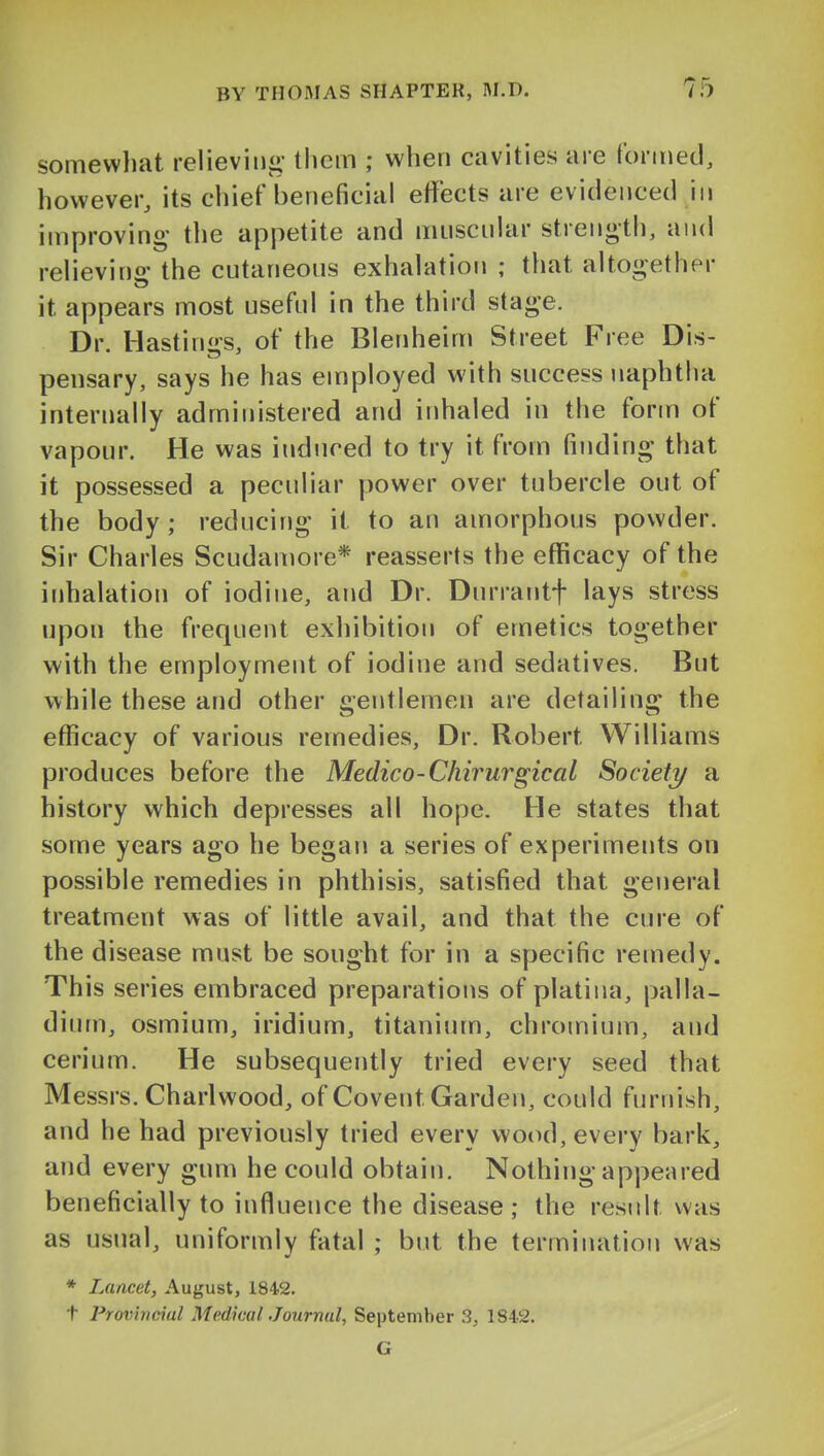 somevvliat relieving- lliem ; when cavities are formed, however, its chief beneficial effects are evidenced in improving- the appetite and muscnlar strength, and relievino- the cutaneous exhalation ; that altogether it appears most useful in the third stage. Dr. Hastings, of the Blenheim Street Free Dis- pensary, says he has employed with success naphtha internally administered and inhaled in the form of vapour. He was induced to try it from finding that it possessed a peculiar power over tubercle out of the body; reducing it to an amorphous powder. Sir Charles Scudamore* reasserts the efficacy of the inhalation of iodine, and Dr. Durrantf lays stress upon the frequent exhibition of emetics together with the employment of iodine and sedatives. But while these and other gentlemen are detailing the efficacy of various remedies. Dr. Robert Williams produces before the Medico-Chirurgical Society a history which depresses all hope. He states that some years ago he began a series of experiments on possible remedies in phthisis, satisfied that general treatment was of little avail, and that the cure of the disease must be sought for in a specific remedy. This series embraced preparations of platina, palla- dium, osmium, iridium, titanium, chromium, and cerium. He subsequently tried every seed that Messrs. Charlwood, of Covent Garden, could furnish, and he had previously tried every wood, every bark, and every gum he could obtain. Nothing appeared beneficially to influence the disease ; the result was as usual, uniformly fatal ; but the termination was * Lancet, August, 1842. t Provincial Medical Journal, September 3, 1842. G