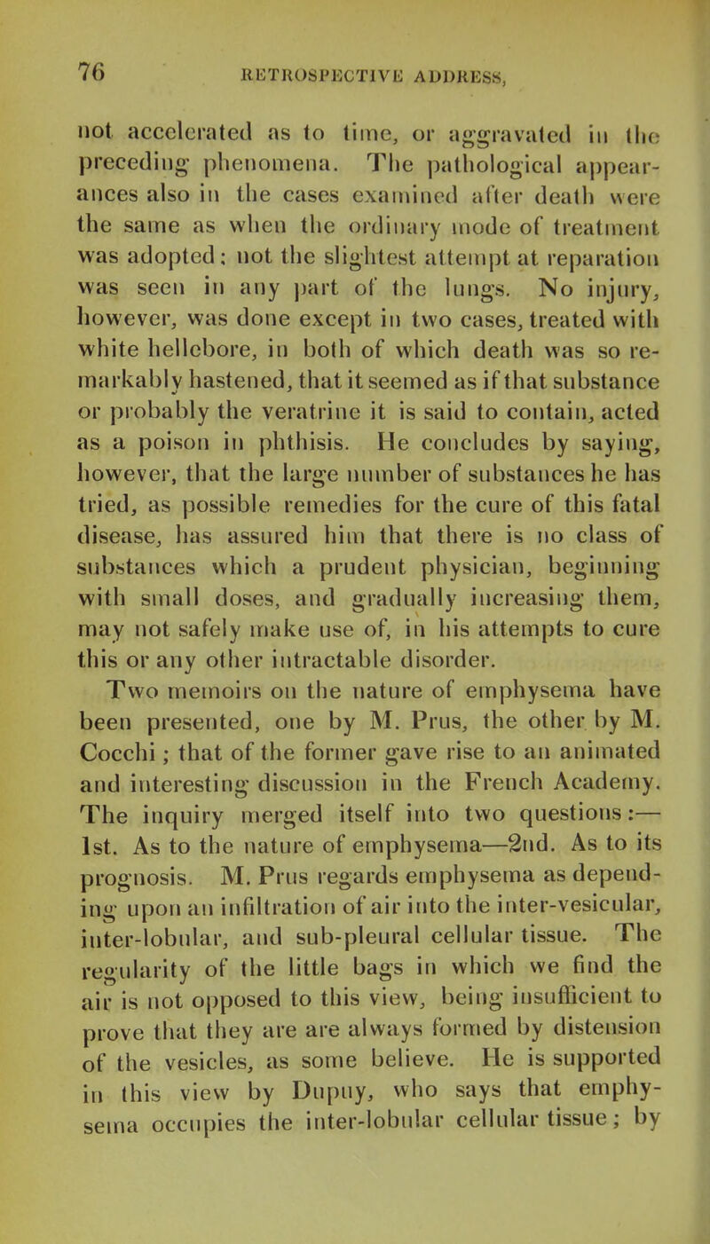 not. accelerated as to time, or aggravated in tlio preceding plienoniena. The pathological aj)pear- ances also in the cases examined after death were the same as when the ordinary mode of treatment was adopted: not the slightest attempt at reparation was seen in any part of the lungs. No injury^ however, was done except in two cases, treated with white hellebore, in both of which death was so re- markabl V hastened, that it seemed as if that substance ml ' or probably the veratrine it is said to contain, acted as a poison in phthisis. He concludes by saying, however, that the large number of substances he has tried, as possible remedies for the cure of this fatal disease, has assured him that there is no class of substances which a prudent physician, beginning with small doses, and gradually increasing them, may not safely make use of, in his attempts to cure this or any other intractable disorder. Two memoirs on the nature of emphysema have been presented, one by M. Prus, the other by M. Cocchi; that of the former gave rise to an animated and interesting discussiori in the French Academy. The inquiry merged itself into two questions:— 1st. As to the nature of emphysema—2nd. As to its prognosis. M. Prus regards emphysema as depend- ing upon an infiltration of air into the inter-vesicular, inter-lobular, and sub-pleural cellular tissue. The regularity of the little bags in which we find the air is not opposed to this view, being insufficient to prove that they are are always formed by distension of the vesicles, as some believe. He is supported in this view by Dupuy, who says that emphy- sema occupies the inter-lobular cellular tissue; by