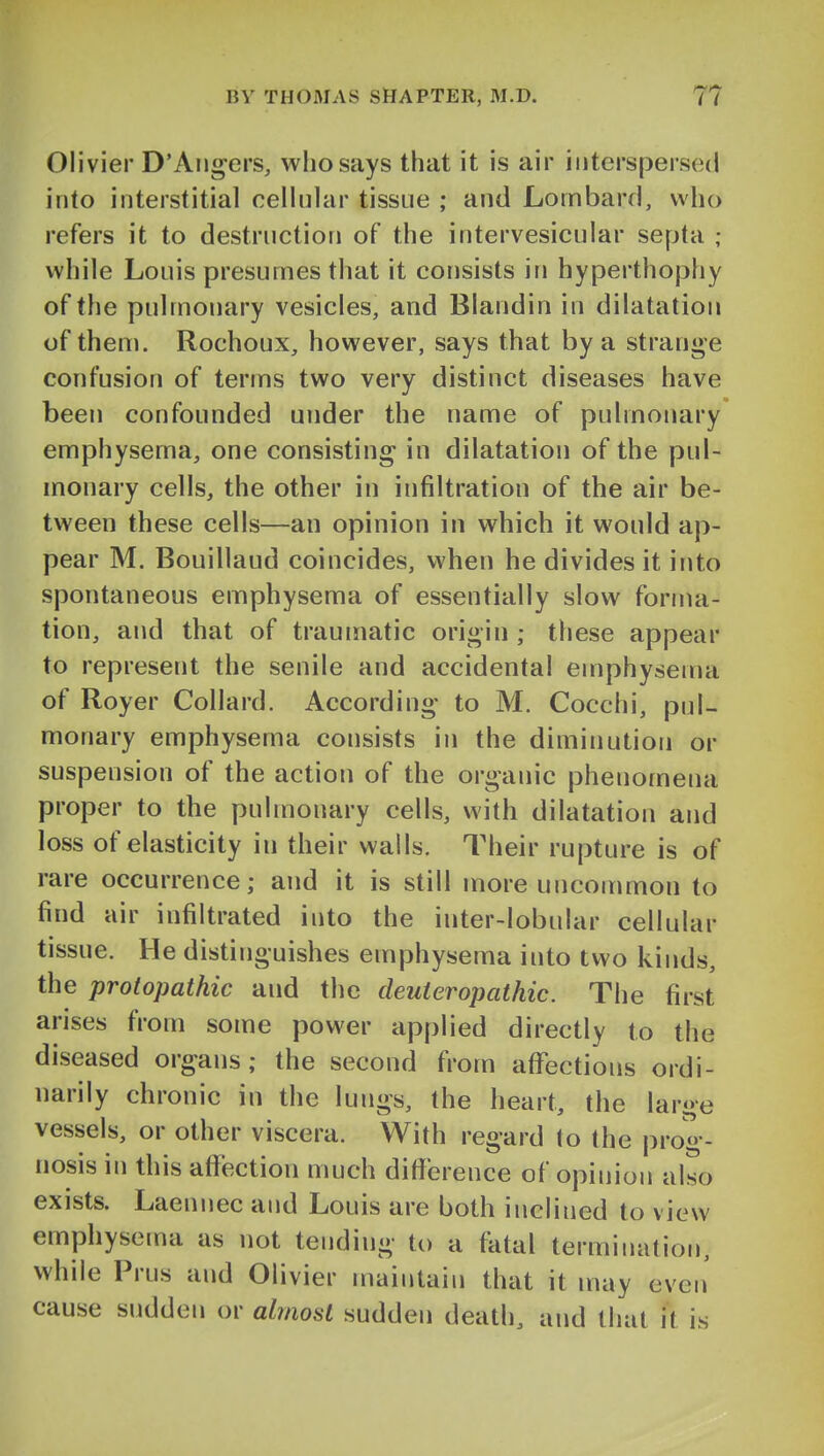 Olivier D'Aii^ers, who says that it is air interspersed into interstitial celiuhir tissue ; and Lombard, who refers it to destruction of the intervesicular septa ; while Louis presumes that it consists in hyperthophy of the pulmonary vesicles, and Blandin in dilatation of them. Rochoux, however, says that by a strange confusion of terms two very distinct diseases have been confounded under the name of pulmonary emphysema, one consisting in dilatation of the pul- monary cells, the other in infiltration of the air be- tween these cells—an opinion in which it would ap- pear M. Bouillaud coincides, when he divides it into spontaneous emphysema of essentially slow forma- tion, and that of traumatic origin ; these appear to represent the senile and accidental emphysema of Royer Collard. According to M. Cocchi, pul- monary emphysema consists in the diminution or suspension of the action of the organic phenomena proper to the pulmonary cells, with dilatation and loss of elasticity in their walls. Their rupture is of rare occurrence; and it is still more uncommon to find air infiltrated into the inter-lobular cellular tissue. He distinguishes emphysema into two kinds, the protopathic and the deuteropathic. The first arises from some power applied directly to the diseased organs; the second from affections ordi- narily chronic in the lungs, the heart, the large vessels, or other viscera. With regard to the prog- nosis in this aflfection much ditierence of opinion also exists. Laennec and Louis are both inclined to view emphysema as not tending to a fatal termination, while Prus and Olivier maintain that it may even' cause sudden or ahnosl sudden death, and that it is