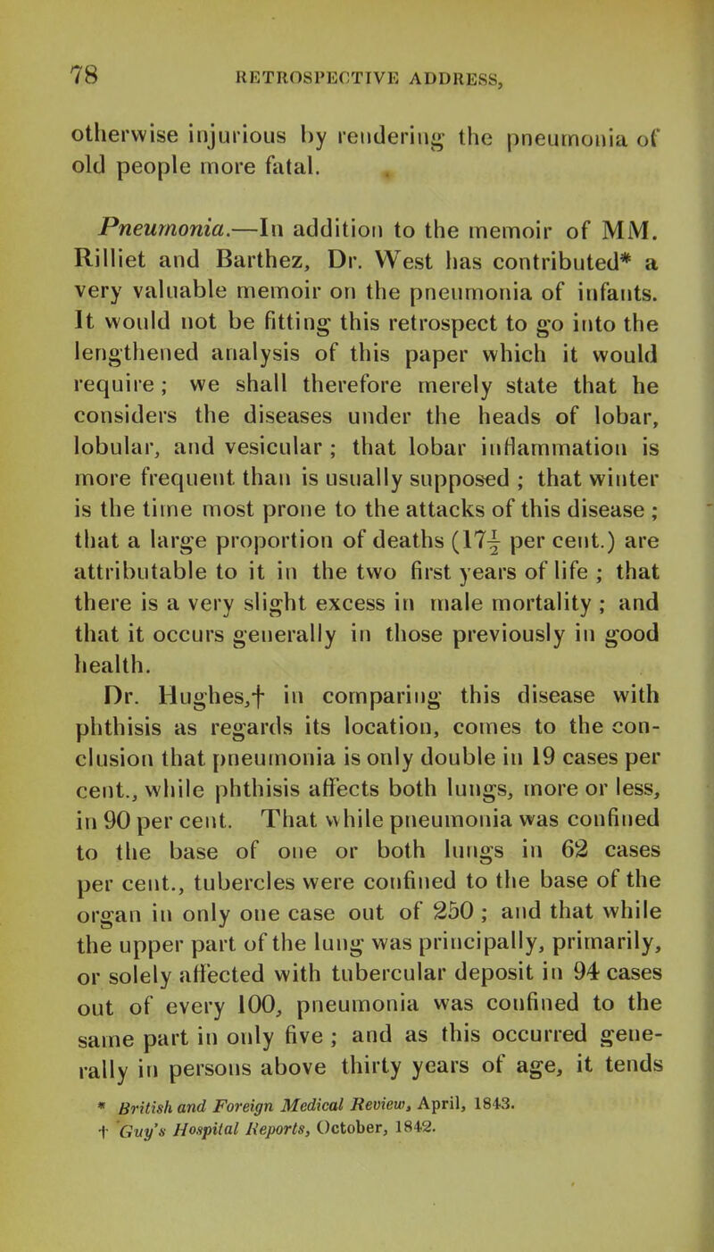 otherwise injurious by reuderinj^ the pneumonia of old people more fatal. Pneumonia.—In addition to the memoir of MM. Riiliet and Barthez, Dr. West has contributed* a very valuable memoir on the pneumonia of infants. It would not be fitting this retrospect to go if»to the lengthened analysis of this paper which it would require ; we shall therefore merely state that he considers the diseases under the heads of lobar, lobular, and vesicular ; that lobar inflammation is more frequent than is usually supposed ; that winter is the time most prone to the attacks of this disease ; that a large proportion of deaths (17^ per cent.) are attributable to it in the two first years of life ; that there is a very slight excess in male mortality ; and that it occurs generally in those previously in good health. Dr. Hughes,f in comparing this disease with phthisis as regards its location, comes to the con- clusion that pneumonia is only double in 19 cases per cent., while phthisis atTects both lungs, more or less, in 90 per cent. That while pneumonia was confined to the base of one or both lungs in 62 cases per cent., tubercles were confined to the base of the organ in only one case out of 250 ; and that while the upper part of the lung was principally, primarily, or solely affected with tubercular deposit in 94 cases out of every 100, pneumonia was confined to the same part in only five ; and as this occurred gene- rally in persons above thirty years of age, it tends * British and Foreign Medical Review, April, 1843. t Guy'n Hospital Reports, October, 1842.