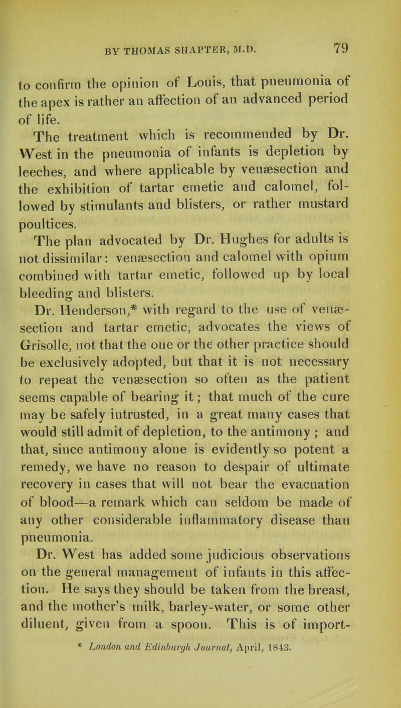 to confirm the opinion of Louis, that pneumonia of the apex is rather an affection of an advanced period of life. The treatment which is recommended by Dr. West in the pneumonia of infants is depletion by leeches, and where applicable by venaesection and the exhibition of tartar emetic and calomel, fol- lowed by stimulants and blisters, or rather mustard poultices. The plan advocated by Dr. Hughes for adults is not dissimilar: venaesection and calomel with opium combined with tartar emetic, followed up by local bleeding and blisters. Dr. Henderson,* with regard to the use of venae- section and tartar emetic, advocates the views of Grisolie, not that the one or the other practice should be exclusively adopted, but that it is not necessary to repeat the venaesection so often as the patient seems capable of bearing it; that much of the cure may be safely intrusted, in a great many cases that would still admit of depletion, to the antimony ; and that, since antimony alone is evidently so potent a remedy, we have no reason to despair of ultimate recovery in cases that will not bear the evacuation of blood—a remark which can seldom be made of any other considerable inflammatory disease than pneumonia. Dr. West has added some judicious observations on the general management of infants in this aflfec- tion. He says they should be taken from the breast, and the mother's milk, barley-water, or some other diluent, given from a spoon. This is of import-