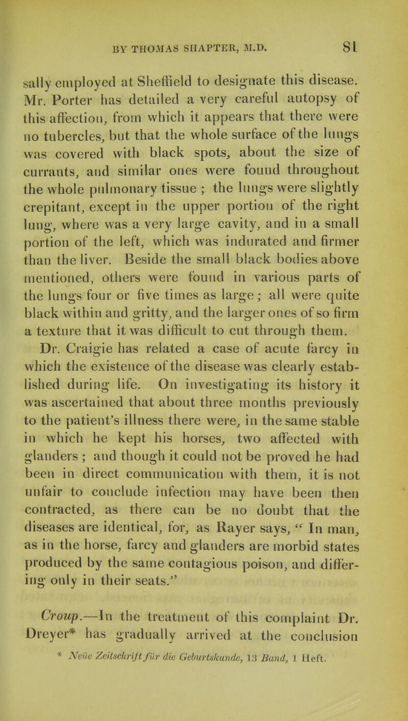 sally employed at Sheffield to designate this disease, Mr. Porter has detailed a very careful autopsy of this afFectiou, from which it appears that there were no tubercles, but that the whole surface of the lungs was covered with black spots, about the size of currants, and similar ones were found throughout the whole pulmonary tissue ; the lungs were slightly crepitant, except in the upper portion of the right lung, where was a very large cavity, and in a small portion of the left, which was indurated and firmer than the liver. Beside the small black bodies above mentioned, others were foujid in various parts of the lungs four or five times as large; all were quite black within and gritty, and the larger ones of so firm a texture that it was difficult to cut throuijh them. Dr. Craigie has related a case of acute farcy in which the existence of the disease was clearly estab- lished during life. On investigating its history it was ascertained that about three months previously to the patient's illness there were, in the same stable in which he kept his horses, two affected with glanders ; and though it could not be proved he had been in direct communication with them, it is not unfair to conclude infection may have been then contracted, as there can be no doubt that the diseases are identical, for, as Rayer says,  In man, as in the horse, farcy and glanders are morbid states produced by the same contagious poison, and differ- ing only in their seats. Croup.—In the treatment of this complaint Dr. Dreyer* has gradually arrived at the conclusion * Neiia Zeitschrijtfiir die Geburtskunde, 13 Band, 1 lieft.