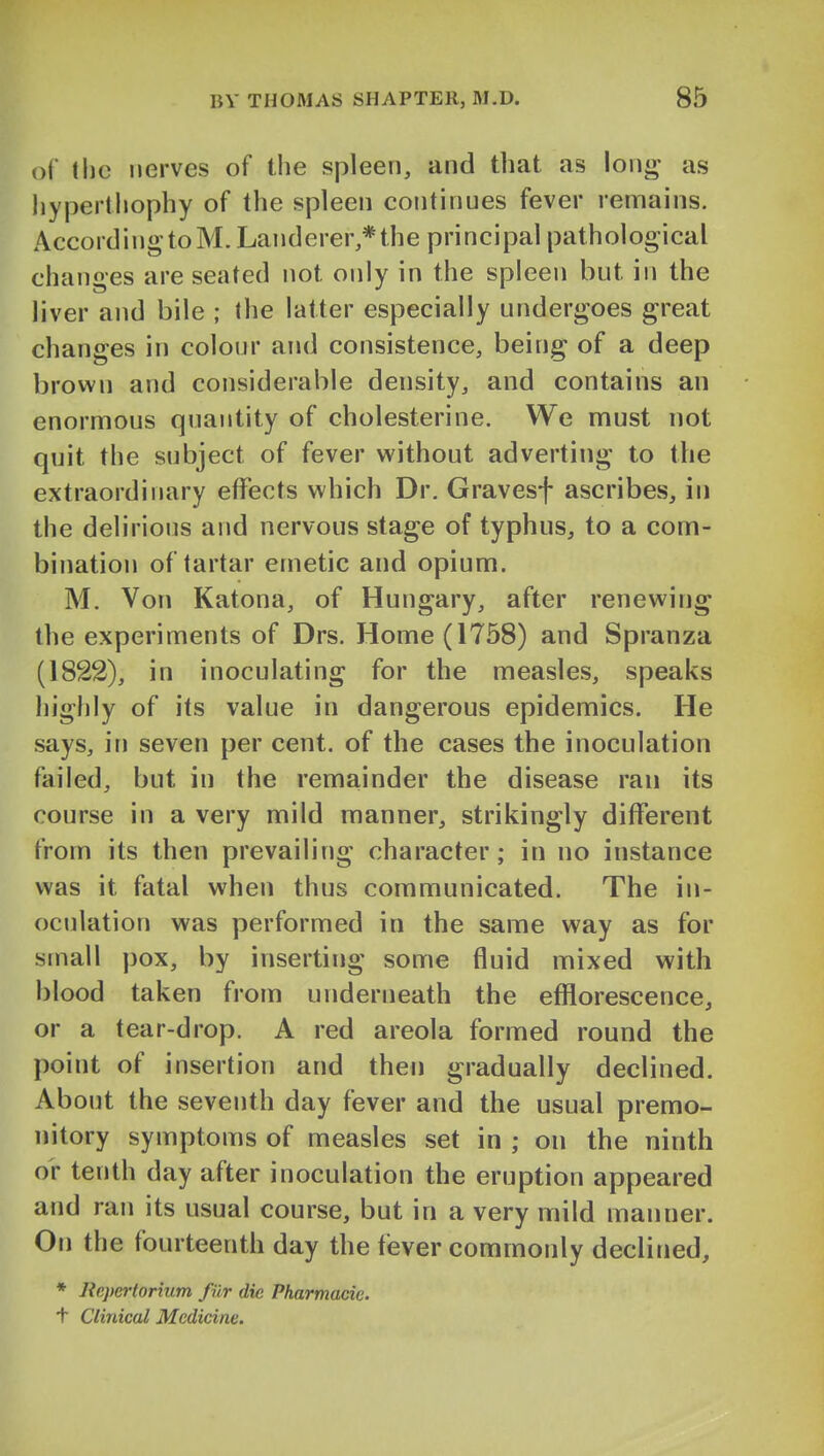 of the nerves of the spleen, and that as loiii^- as liypertliophy of the spleen continues fever remains. AccordingtoM.Landerer,*the principal pathological changes are seated not only in the spleen but in the liver and bile ; the latter especially undergoes great changes in colour and consistence, being of a deep brown and considerable density, and contains an enormous quantity of cholesterine. We must not quit the subject of fever without adverting to the extraordinary effects which Dr. Gravesf ascribes, in the delirious and nervous stage of typhus, to a com- bination of tartar emetic and opium. M. Von Katona, of Hungary, after renewing the experiments of Drs. Home (1758) and Spranza (1822), in inoculating for the measles, speaks highly of its value in dangerous epidemics. He says, in seven per cent, of the cases the inoculation failed, but in the remainder the disease ran its course in a very mild manner, strikingly different from its then prevailing character; in no instance was it fatal when thus communicated. The in- oculation was performed in the same way as for small pox, by inserting some fluid mixed with blood taken from underneath the efflorescence, or a tear-drop. A red areola formed round the point of insertion and then gradually declined. About the seventh day fever and the usual premo- nitory symptoms of measles set in ; on the ninth or tenth day after inoculation the eruption appeared and ran its usual course, but in a very mild manner. On the fourteenth day the fever commonly declined, * Rcpcrtorium fiir die Pharmacie. t Clinical Medicine.