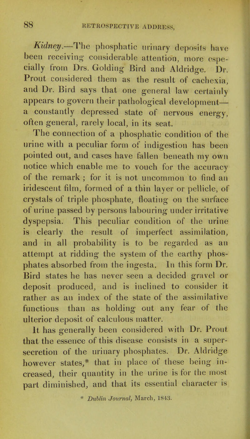 Kidney.—Tlie phosphatic urinary deposits have been receivini»' considerable attention, more espe- cially from Drs. Golding Bird and Aldridge. Dr. Prout considered them as the result of cachexia, and Dr. Bird says that one general law certainly appears to govern their pathological development— a constantly depressed state of nervous energy, often general, rarely local, in its seat. The connection of a phosphatic condition of the urine with a peculiar form of indigestion has been pointed out, and cases have fallen beneath my own notice which enable me to vouch for the accuracy of the remark ; for it is not uncommon to find an iridescent film, formed of a thin layer or pellicle, of crystals of triple phosphate, floating on the surface of urine passed by persons labouring under irritative dyspepsia. This peculiar condition of the urine is clearly the result of imperfect assimilation, and in all probability is to be regarded as an attempt at ridding the system of the earthy phos- phates absorbed from the ingesta. In this form Dr. Bird states he has never seen a decided gravel or deposit produced, and is inclined to consider it rather as an index of the state of the assimilative functions than as holding out any fear of the ulterior deposit of calculous matter. It has generally been considered with Dr. Front that the essence of this disease consists in a super- secretion of the urinary phosphates. Dr. Aldridge however states,* that in place of these being in- creased, their quantity in the urine is for the most part diminished, and that its essential character is