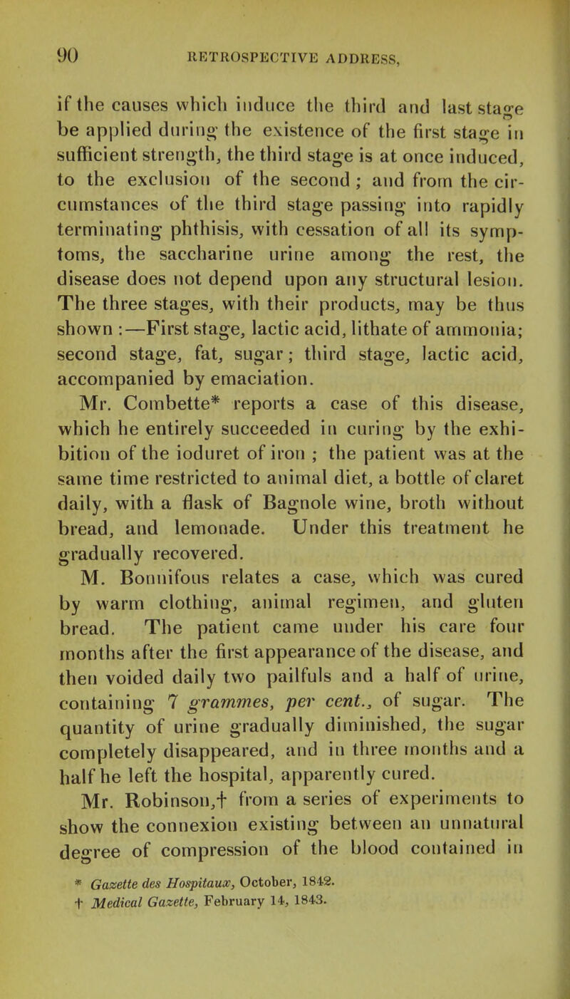 if the causes which induce the third and last stao-e be applied durino- the existence of the first stai^e in sufficient strength, the third stage is at once induced, to the exclusion of the second ; and from the cir- cumstances of the third stage passing into rapidly terminating phthisis, with cessation of all its symp- toms, the saccharine urine among the rest, the disease does not depend upon any structural lesion. The three stages, with their products, may be thus shown :—First stage, lactic acid, lithate of ammonia; second stage, fat, sugar; third stage, lactic acid, accompanied by emaciation. Mr. Combette* reports a case of this disease, which he entirely succeeded in curing by the exhi- bition of the ioduret of iron ; the patient was at the same time restricted to animal diet, a bottle of claret daily, with a flask of Bagnole wine, broth without bread, and lemonade. Under this treatment he gradually recovered. M. Bonnifous relates a case, which was cured by warm clothing, animal regimen, and gluten bread. The patient came under his care four months after the first appearance of the disease, and then voided daily two pailfuls and a half of urine, containing 7 grammes, per cent., of sugar. The quantity of urine gradually diminished, the sugar completely disappeared, and in three months and a half he left the hospital, apparently cured. Mr. Robinson,+ from a series of experiments to show the connexion existing between an unnatural degree of compression of the blood contained in * Gazette des Hospitaux, October, 1842. t Medical Gazette, February 14, 1843.